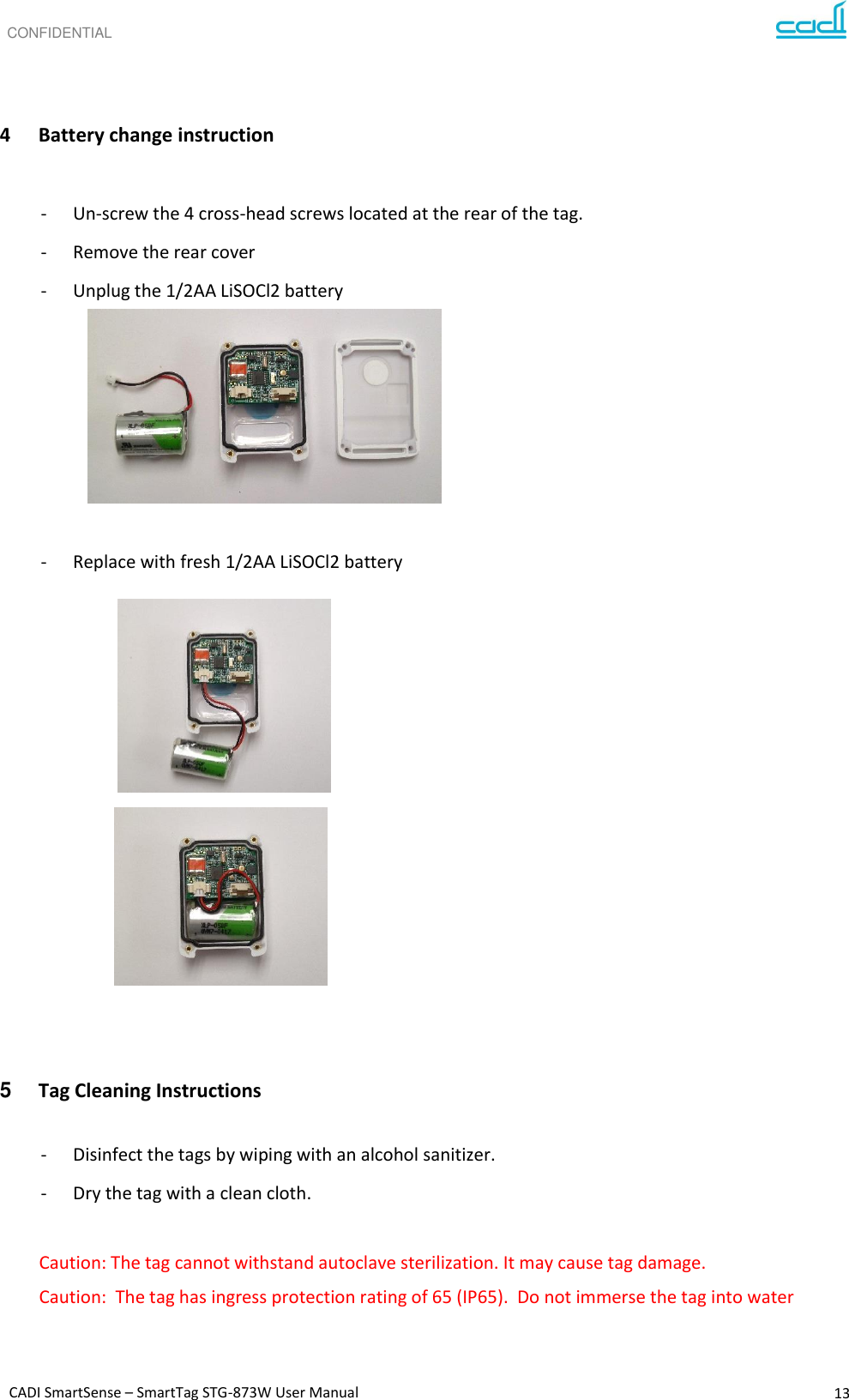 CONFIDENTIAL CADI SmartSense – SmartTag STG-873W User Manual 13      4 Battery change instruction  - Un-screw the 4 cross-head screws located at the rear of the tag. - Remove the rear cover - Unplug the 1/2AA LiSOCl2 battery       - Replace with fresh 1/2AA LiSOCl2 battery              5 Tag Cleaning Instructions  - Disinfect the tags by wiping with an alcohol sanitizer. - Dry the tag with a clean cloth.  Caution: The tag cannot withstand autoclave sterilization. It may cause tag damage.  Caution:  The tag has ingress protection rating of 65 (IP65).  Do not immerse the tag into water   