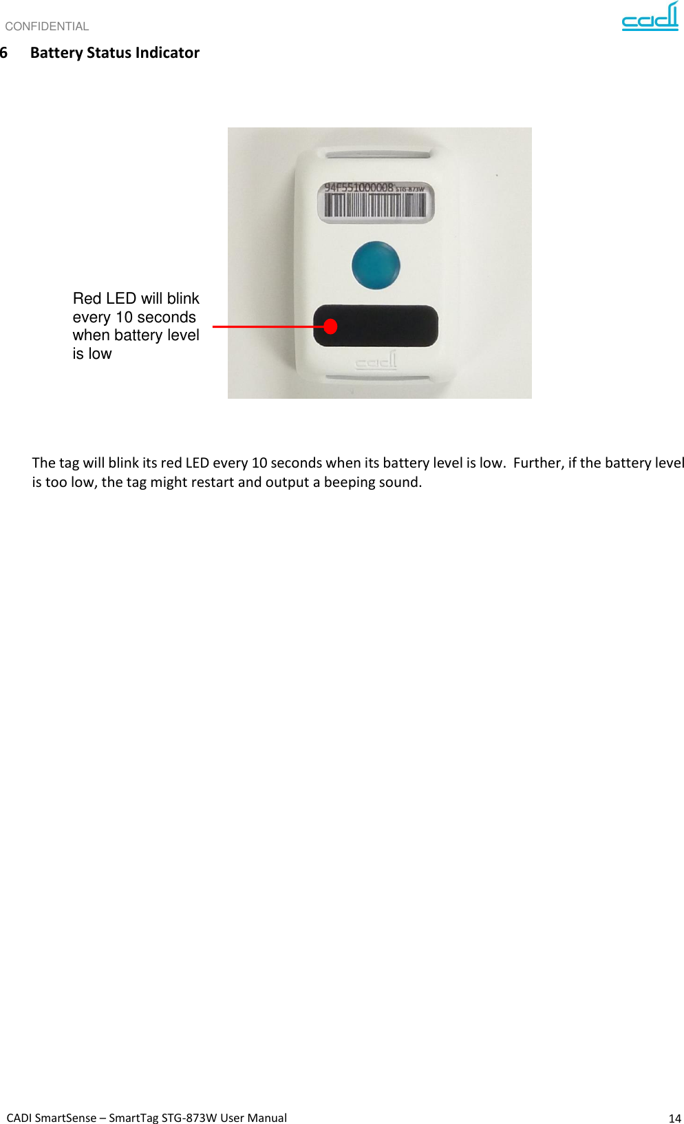 CONFIDENTIAL CADI SmartSense – SmartTag STG-873W User Manual 14   6 Battery Status Indicator                       The tag will blink its red LED every 10 seconds when its battery level is low.  Further, if the battery level is too low, the tag might restart and output a beeping sound.     Red LED will blink  every 10 seconds when battery level is low 