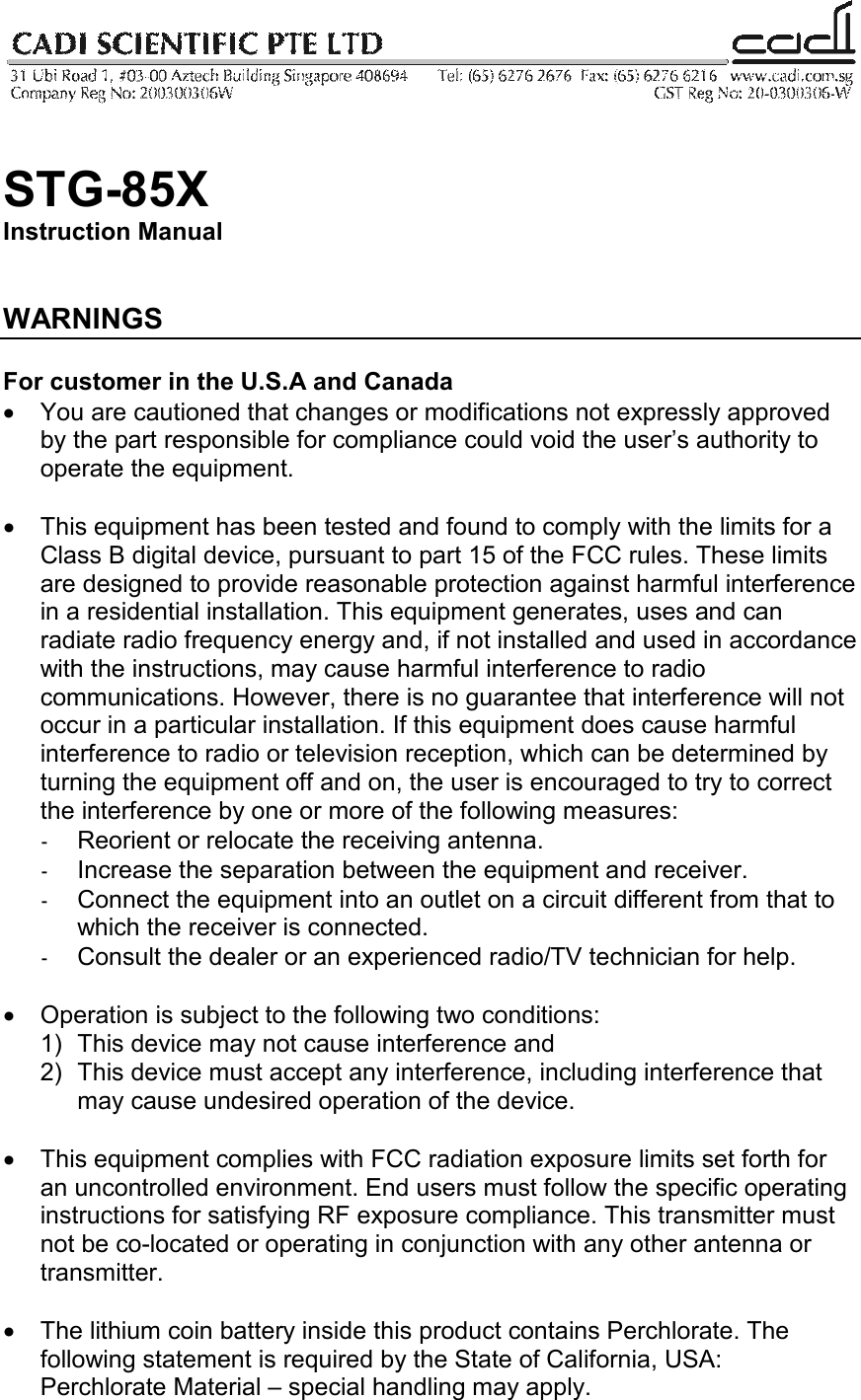   STG-85X Instruction Manual   WARNINGS  For customer in the U.S.A and Canada •  You are cautioned that changes or modifications not expressly approved by the part responsible for compliance could void the user’s authority to operate the equipment.  •  This equipment has been tested and found to comply with the limits for a Class B digital device, pursuant to part 15 of the FCC rules. These limits are designed to provide reasonable protection against harmful interference in a residential installation. This equipment generates, uses and can radiate radio frequency energy and, if not installed and used in accordance with the instructions, may cause harmful interference to radio communications. However, there is no guarantee that interference will not occur in a particular installation. If this equipment does cause harmful interference to radio or television reception, which can be determined by turning the equipment off and on, the user is encouraged to try to correct the interference by one or more of the following measures: -  Reorient or relocate the receiving antenna. -  Increase the separation between the equipment and receiver. -  Connect the equipment into an outlet on a circuit different from that to which the receiver is connected. -  Consult the dealer or an experienced radio/TV technician for help.  •  Operation is subject to the following two conditions: 1)  This device may not cause interference and 2)  This device must accept any interference, including interference that may cause undesired operation of the device.  •  This equipment complies with FCC radiation exposure limits set forth for an uncontrolled environment. End users must follow the specific operating instructions for satisfying RF exposure compliance. This transmitter must not be co-located or operating in conjunction with any other antenna or transmitter.   •  The lithium coin battery inside this product contains Perchlorate. The following statement is required by the State of California, USA: Perchlorate Material – special handling may apply. 