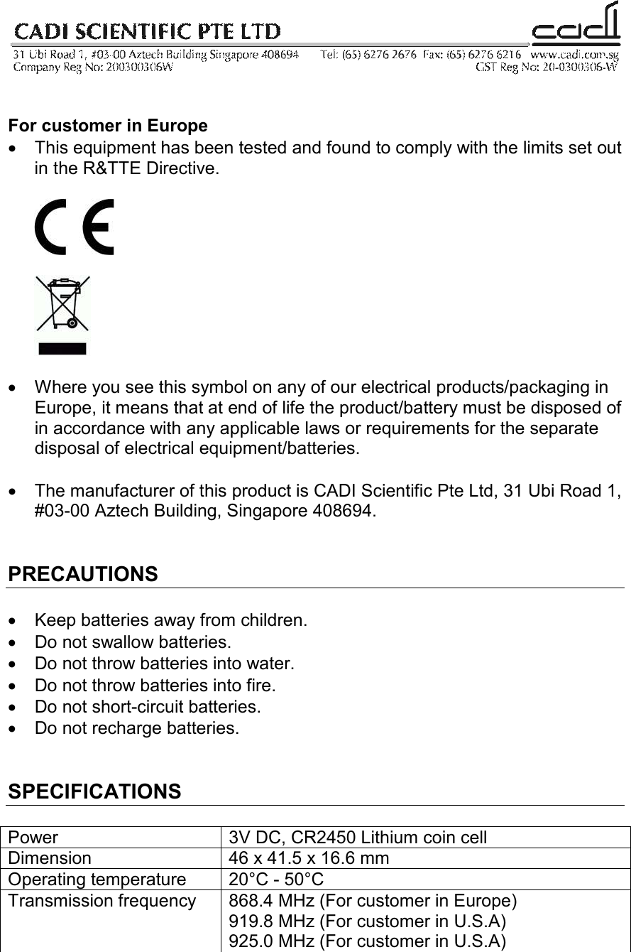    For customer in Europe •  This equipment has been tested and found to comply with the limits set out in the R&amp;TTE Directive.       •  Where you see this symbol on any of our electrical products/packaging in Europe, it means that at end of life the product/battery must be disposed of in accordance with any applicable laws or requirements for the separate disposal of electrical equipment/batteries.  •  The manufacturer of this product is CADI Scientific Pte Ltd, 31 Ubi Road 1, #03-00 Aztech Building, Singapore 408694.   PRECAUTIONS  •  Keep batteries away from children. •  Do not swallow batteries. •  Do not throw batteries into water. •  Do not throw batteries into fire. •  Do not short-circuit batteries. •  Do not recharge batteries.   SPECIFICATIONS  Power  3V DC, CR2450 Lithium coin cell Dimension  46 x 41.5 x 16.6 mm Operating temperature  20°C - 50°C Transmission frequency  868.4 MHz (For customer in Europe) 919.8 MHz (For customer in U.S.A) 925.0 MHz (For customer in U.S.A)  