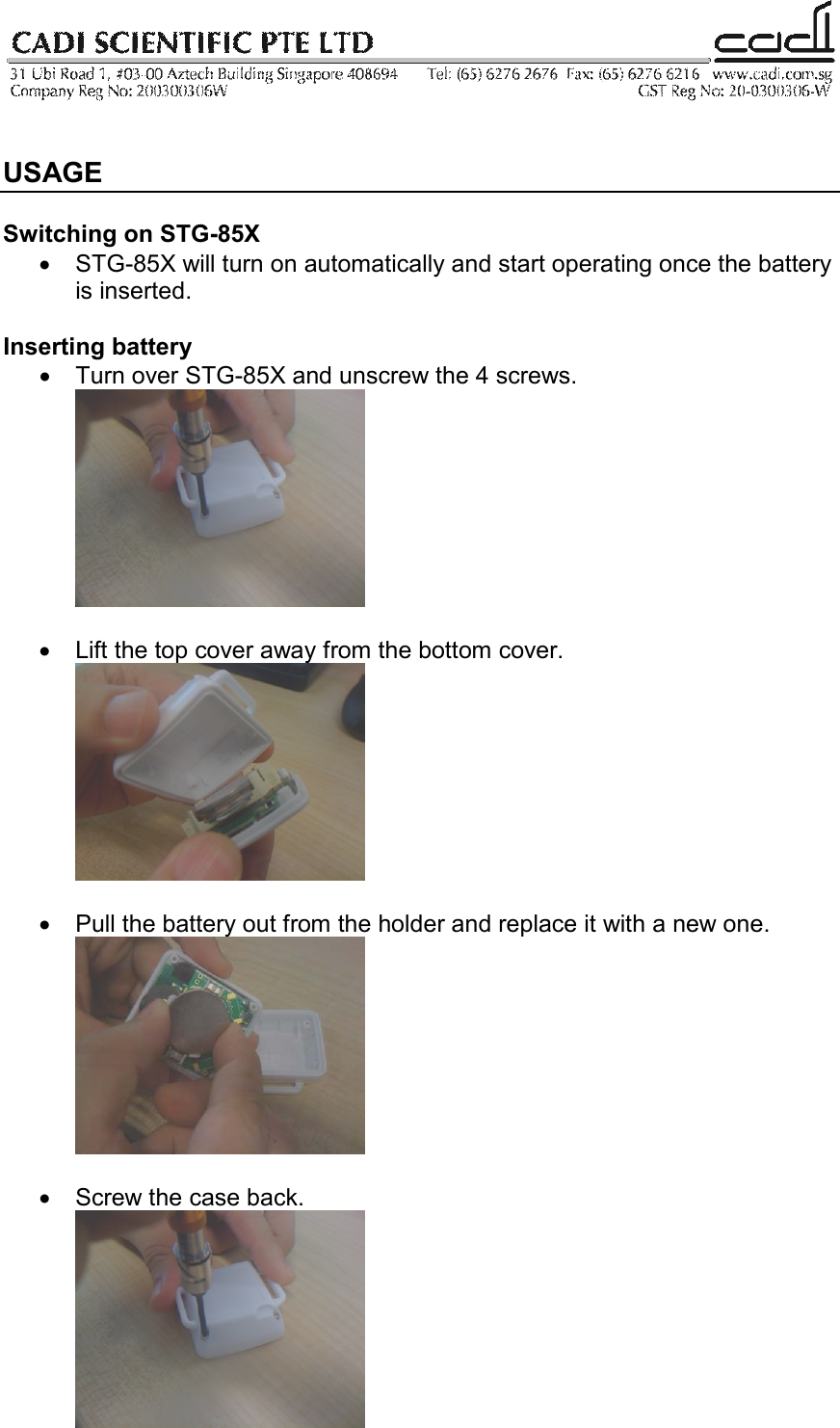    USAGE  Switching on STG-85X •  STG-85X will turn on automatically and start operating once the battery is inserted.   Inserting battery •  Turn over STG-85X and unscrew the 4 screws.   •  Lift the top cover away from the bottom cover.   •  Pull the battery out from the holder and replace it with a new one.   •  Screw the case back.   