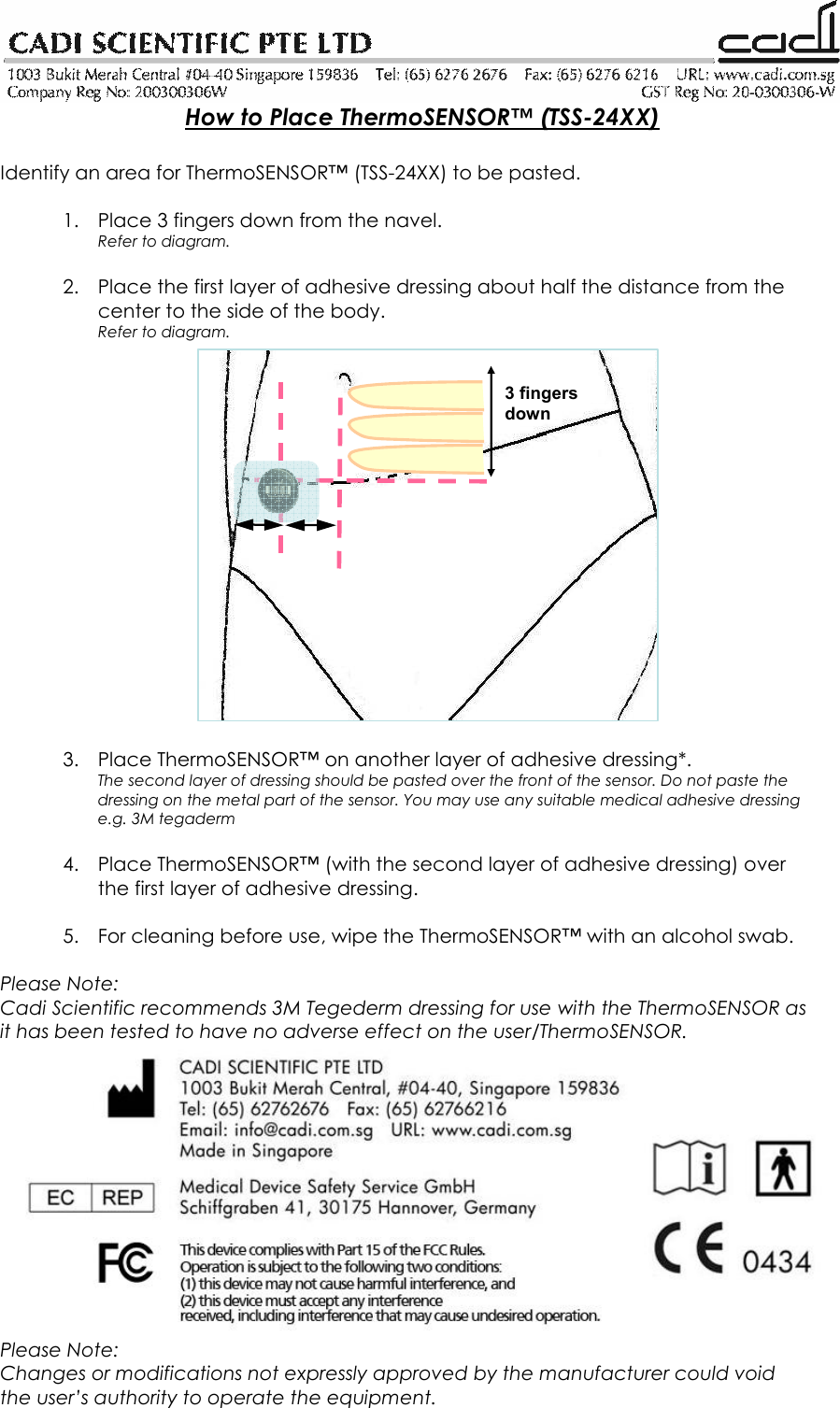   How to Place ThermoSENSOR™ (TSS-24XX)  Identify an area for ThermoSENSOR™ (TSS-24XX) to be pasted.  1. Place 3 fingers down from the navel.  Refer to diagram.  2. Place the first layer of adhesive dressing about half the distance from the center to the side of the body. Refer to diagram.                  3. Place ThermoSENSOR™ on another layer of adhesive dressing*. The second layer of dressing should be pasted over the front of the sensor. Do not paste the dressing on the metal part of the sensor. You may use any suitable medical adhesive dressing e.g. 3M tegaderm  4. Place ThermoSENSOR™ (with the second layer of adhesive dressing) over the first layer of adhesive dressing.  5. For cleaning before use, wipe the ThermoSENSOR™ with an alcohol swab.  Please Note: Cadi Scientific recommends 3M Tegederm dressing for use with the ThermoSENSOR as it has been tested to have no adverse effect on the user/ThermoSENSOR.  Please Note: Changes or modifications not expressly approved by the manufacturer could void the user’s authority to operate the equipment. 3 fingers down 