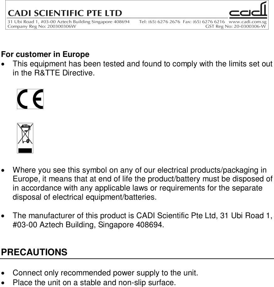 For customer in Europe  This equipment has been tested and found to comply with the limits set outin the R&amp;TTE Directive.  Where you see this symbol on any of our electrical products/packaging inEurope, it means that at end of life the product/battery must be disposed ofin accordance with any applicable laws or requirements for the separatedisposal of electrical equipment/batteries.  The manufacturer of this product is CADI Scientific Pte Ltd, 31 Ubi Road 1,#03-00 Aztech Building, Singapore 408694.PRECAUTIONS  Connect only recommended power supply to the unit.  Place the unit on a stable and non-slip surface.