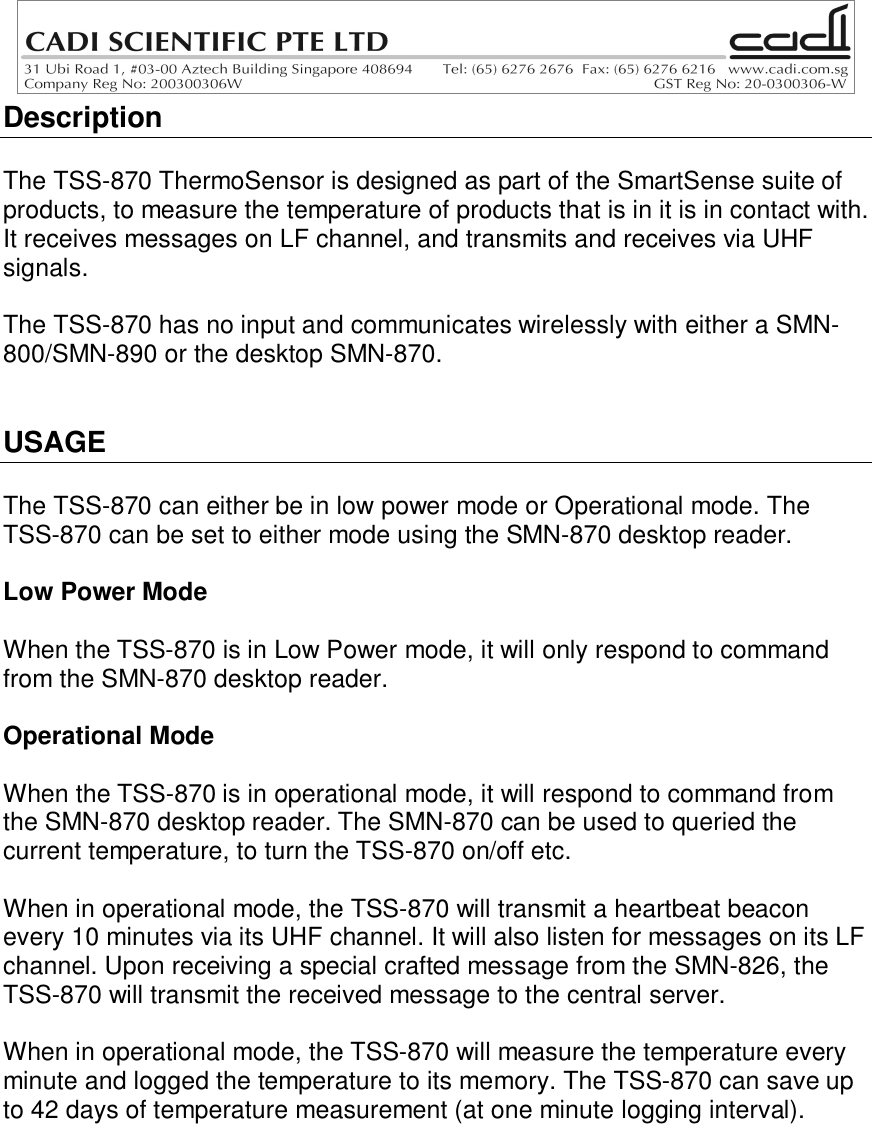 DescriptionThe TSS-870 ThermoSensor is designed as part of the SmartSense suite ofproducts, to measure the temperature of products that is in it is in contact with.It receives messages on LF channel, and transmits and receives via UHFsignals.The TSS-870 has no input and communicates wirelessly with either a SMN-800/SMN-890 or the desktop SMN-870.USAGEThe TSS-870 can either be in low power mode or Operational mode. TheTSS-870 can be set to either mode using the SMN-870 desktop reader.Low Power ModeWhen the TSS-870 is in Low Power mode, it will only respond to commandfrom the SMN-870 desktop reader.Operational ModeWhen the TSS-870 is in operational mode, it will respond to command fromthe SMN-870 desktop reader. The SMN-870 can be used to queried thecurrent temperature, to turn the TSS-870 on/off etc.When in operational mode, the TSS-870 will transmit a heartbeat beaconevery 10 minutes via its UHF channel. It will also listen for messages on its LFchannel. Upon receiving a special crafted message from the SMN-826, theTSS-870 will transmit the received message to the central server.When in operational mode, the TSS-870 will measure the temperature everyminute and logged the temperature to its memory. The TSS-870 can save upto 42 days of temperature measurement (at one minute logging interval).