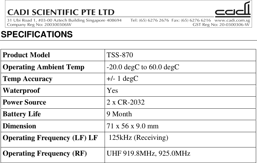 SPECIFICATIONSProduct Model TSS-870Operating Ambient Temp -20.0 degC to 60.0 degCTemp Accuracy +/- 1 degCWaterproof YesPower Source 2 x CR-2032Battery Life 9 MonthDimension 71 x 56 x 9.0 mmOperating Frequency (LF) LF  125kHz (Receiving)Operating Frequency (RF) UHF 919.8MHz, 925.0MHz