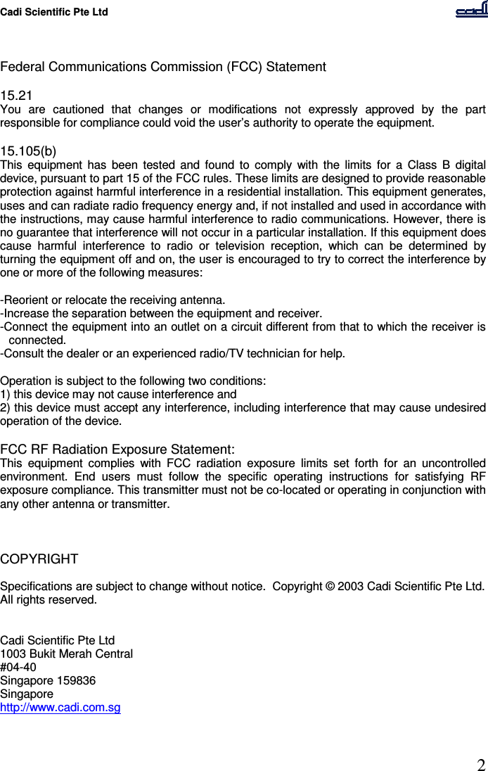 Cadi Scientific Pte Ltd      2    Federal Communications Commission (FCC) Statement  15.21 You  are  cautioned  that  changes  or  modifications  not  expressly  approved  by  the  part responsible for compliance could void the user’s authority to operate the equipment.  15.105(b) This  equipment  has  been  tested  and  found  to  comply  with  the  limits  for  a  Class  B  digital device, pursuant to part 15 of the FCC rules. These limits are designed to provide reasonable protection against harmful interference in a residential installation. This equipment generates, uses and can radiate radio frequency energy and, if not installed and used in accordance with the instructions, may cause harmful interference to radio communications. However, there is no guarantee that interference will not occur in a particular installation. If this equipment does cause  harmful  interference  to  radio  or  television  reception,  which  can  be  determined  by turning the equipment off and on, the user is encouraged to try to correct the interference by one or more of the following measures:  -Reorient or relocate the receiving antenna. -Increase the separation between the equipment and receiver. -Connect the equipment into an outlet on a circuit different from that to which the receiver is connected. -Consult the dealer or an experienced radio/TV technician for help.  Operation is subject to the following two conditions: 1) this device may not cause interference and 2) this device must accept any interference, including interference that may cause undesired operation of the device.  FCC RF Radiation Exposure Statement: This  equipment  complies  with  FCC  radiation  exposure  limits  set  forth  for  an  uncontrolled environment.  End  users  must  follow  the  specific  operating  instructions  for  satisfying  RF exposure compliance. This transmitter must not be co-located or operating in conjunction with any other antenna or transmitter.     COPYRIGHT  Specifications are subject to change without notice.  Copyright © 2003 Cadi Scientific Pte Ltd.  All rights reserved.   Cadi Scientific Pte Ltd 1003 Bukit Merah Central #04-40 Singapore 159836 Singapore http://www.cadi.com.sg  