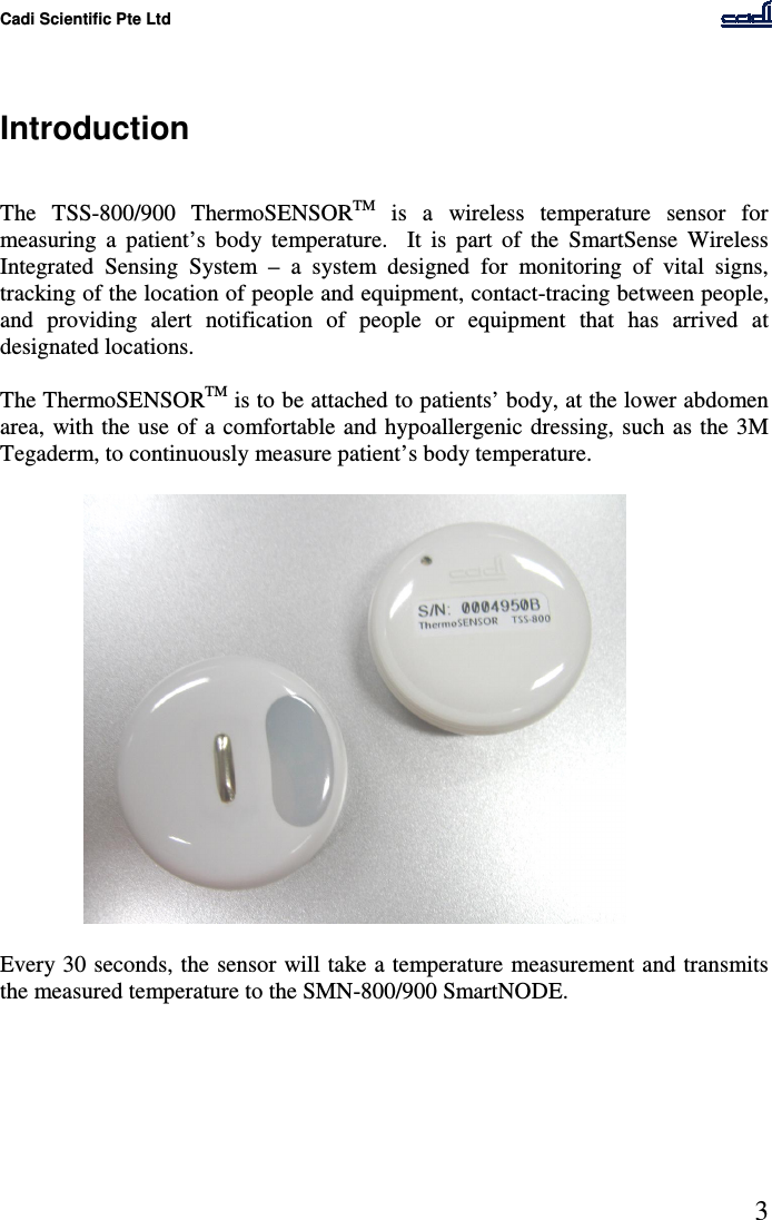 Cadi Scientific Pte Ltd      3    Introduction   The  TSS-800/900  ThermoSENSORTM  is  a  wireless  temperature  sensor  for measuring  a  patient’s  body  temperature.    It  is  part  of  the  SmartSense  Wireless Integrated  Sensing  System  –  a  system  designed  for  monitoring  of  vital  signs, tracking of the location of people and equipment, contact-tracing between people, and  providing  alert  notification  of  people  or  equipment  that  has  arrived  at designated locations.   The ThermoSENSORTM is to be attached to patients’ body, at the lower abdomen area,  with the  use of a  comfortable  and hypoallergenic  dressing, such as the 3M Tegaderm, to continuously measure patient’s body temperature.     Every 30 seconds, the sensor will take a temperature  measurement and transmits the measured temperature to the SMN-800/900 SmartNODE. 