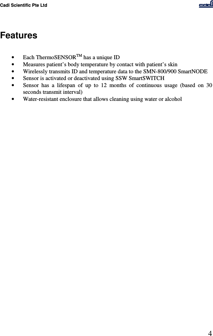 Cadi Scientific Pte Ltd      4    Features   • Each ThermoSENSORTM has a unique ID • Measures patient’s body temperature by contact with patient’s skin • Wirelessly transmits ID and temperature data to the SMN-800/900 SmartNODE • Sensor is activated or deactivated using SSW SmartSWITCH • Sensor  has  a  lifespan  of  up  to  12  months  of  continuous  usage  (based  on  30 seconds transmit interval) • Water-resistant enclosure that allows cleaning using water or alcohol    