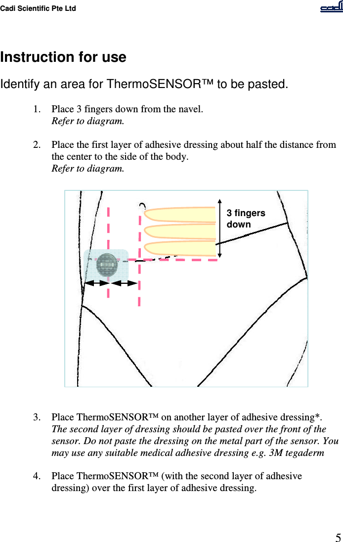 Cadi Scientific Pte Ltd      5    Instruction for use  Identify an area for ThermoSENSOR™ to be pasted.  1. Place 3 fingers down from the navel.  Refer to diagram.  2. Place the first layer of adhesive dressing about half the distance from the center to the side of the body. Refer to diagram.                     3. Place ThermoSENSOR™ on another layer of adhesive dressing*. The second layer of dressing should be pasted over the front of the sensor. Do not paste the dressing on the metal part of the sensor. You may use any suitable medical adhesive dressing e.g. 3M tegaderm  4. Place ThermoSENSOR™ (with the second layer of adhesive dressing) over the first layer of adhesive dressing.    3 fingers down 