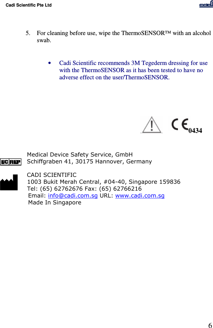 Cadi Scientific Pte Ltd      6    5. For cleaning before use, wipe the ThermoSENSOR™ with an alcohol swab.   • Cadi Scientific recommends 3M Tegederm dressing for use with the ThermoSENSOR as it has been tested to have no adverse effect on the user/ThermoSENSOR.             Medical Device Safety Service, GmbH Schiffgraben 41, 30175 Hannover, Germany  CADI SCIENTIFIC   1003 Bukit Merah Central, #04-40, Singapore 159836   Tel: (65) 62762676 Fax: (65) 62766216       Email: info@cadi.com.sg URL: www.cadi.com.sg Made In Singapore               0434 