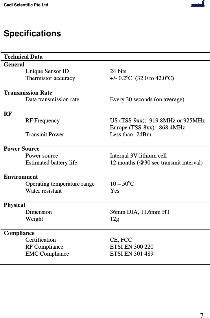 Cadi Scientific Pte Ltd      7    Specifications   Technical Data   General     Unique Sensor ID  24 bits Thermistor accuracy  +/- 0.2oC  (32.0 to 42.0oC)    Transmission Rate     Data transmission rate  Every 30 seconds (on average)    RF     RF Frequency  US (TSS-9xx):  919.8MHz or 925MHz Europe (TSS-8xx):  868.4MHz   Transmit Power  Less than -2dBm    Power Source     Power source  Internal 3V lithium cell   Estimated battery life  12 months (@30 sec transmit interval)    Environment     Operating temperature range  10 – 50oC   Water resistant  Yes    Physical     Dimension  36mm DIA, 11.6mm HT   Weight  12g    Compliance   Certification   CE, FCC RF Compliance  ETSI EN 300 220   EMC Compliance  ETSI EN 301 489     