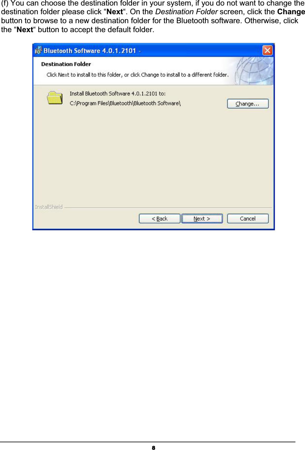 8(f) You can choose the destination folder in your system, if you do not want to change the destination folder please click “Next“. On the Destination Folder screen, click the Changebutton to browse to a new destination folder for the Bluetooth software. Otherwise, click the “Next“ button to accept the default folder. ʳ