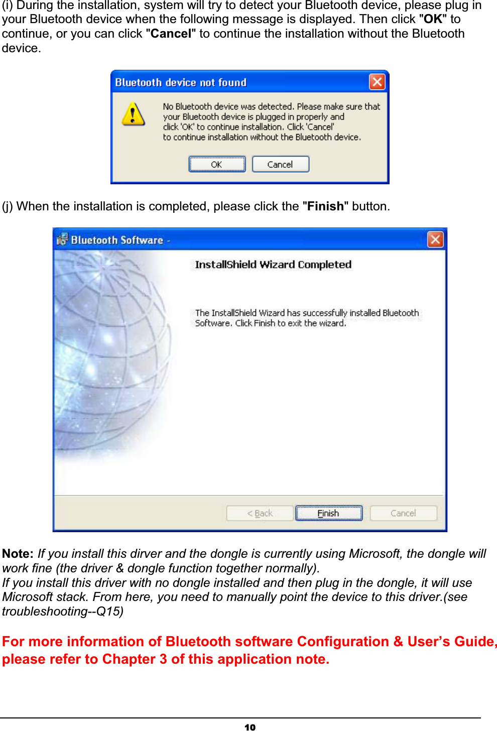 10(i) During the installation, system will try to detect your Bluetooth device, please plug in your Bluetooth device when the following message is displayed. Then click &quot;OK&quot; to continue, or you can click &quot;Cancel&quot; to continue the installation without the Bluetooth device.ʳʳ(j) When the installation is completed, please click the &quot;Finish&quot; button.Note: If you install this dirver and the dongle is currently using Microsoft, the dongle will work fine (the driver &amp; dongle function together normally).   If you install this driver with no dongle installed and then plug in the dongle, it will use Microsoft stack. From here, you need to manually point the device to this driver.(see troubleshooting--Q15)ʳFor more information of Bluetooth software Configuration &amp; User’s Guide, please refer to Chapter 3 of this application note.ʳ