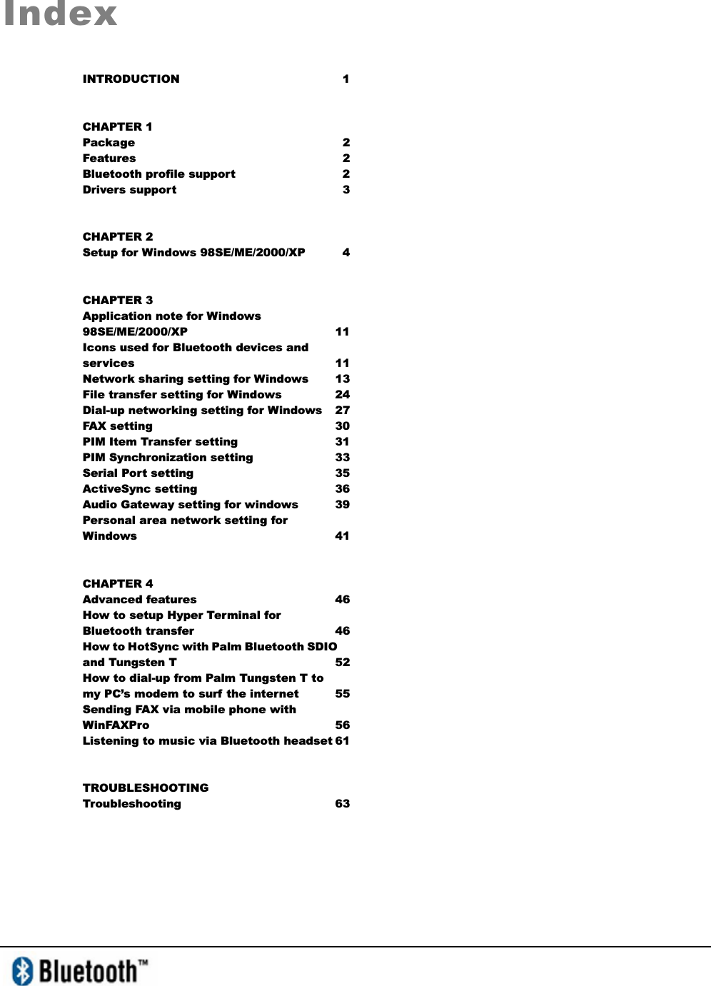 IndexINTRODUCTION 1 CHAPTER 1 Package 2 Features 2 Bluetooth profile support  2 Drivers support    3 CHAPTER 2 Setup for Windows 98SE/ME/2000/XP  4 CHAPTER 3 Application note for Windows 98SE/ME/2000/XP 11 Icons used for Bluetooth devices and services 11 Network sharing setting for Windows  13 File transfer setting for Windows  24 Dial-up networking setting for Windows  27 FAX setting  30 PIM Item Transfer setting  31 PIM Synchronization setting  33 Serial Port setting  35 ActiveSync setting   36 Audio Gateway setting for windows  39 Personal area network setting for Windows   41 CHAPTER 4 Advanced features  46 How to setup Hyper Terminal for Bluetooth transfer  46 How to HotSync with Palm Bluetooth SDIO and Tungsten T  52 How to dial-up from Palm Tungsten T to my PC’s modem to surf the internet  55 Sending FAX via mobile phone with WinFAXPro 56 Listening to music via Bluetooth headset 61 TROUBLESHOOTING Troubleshooting 63 