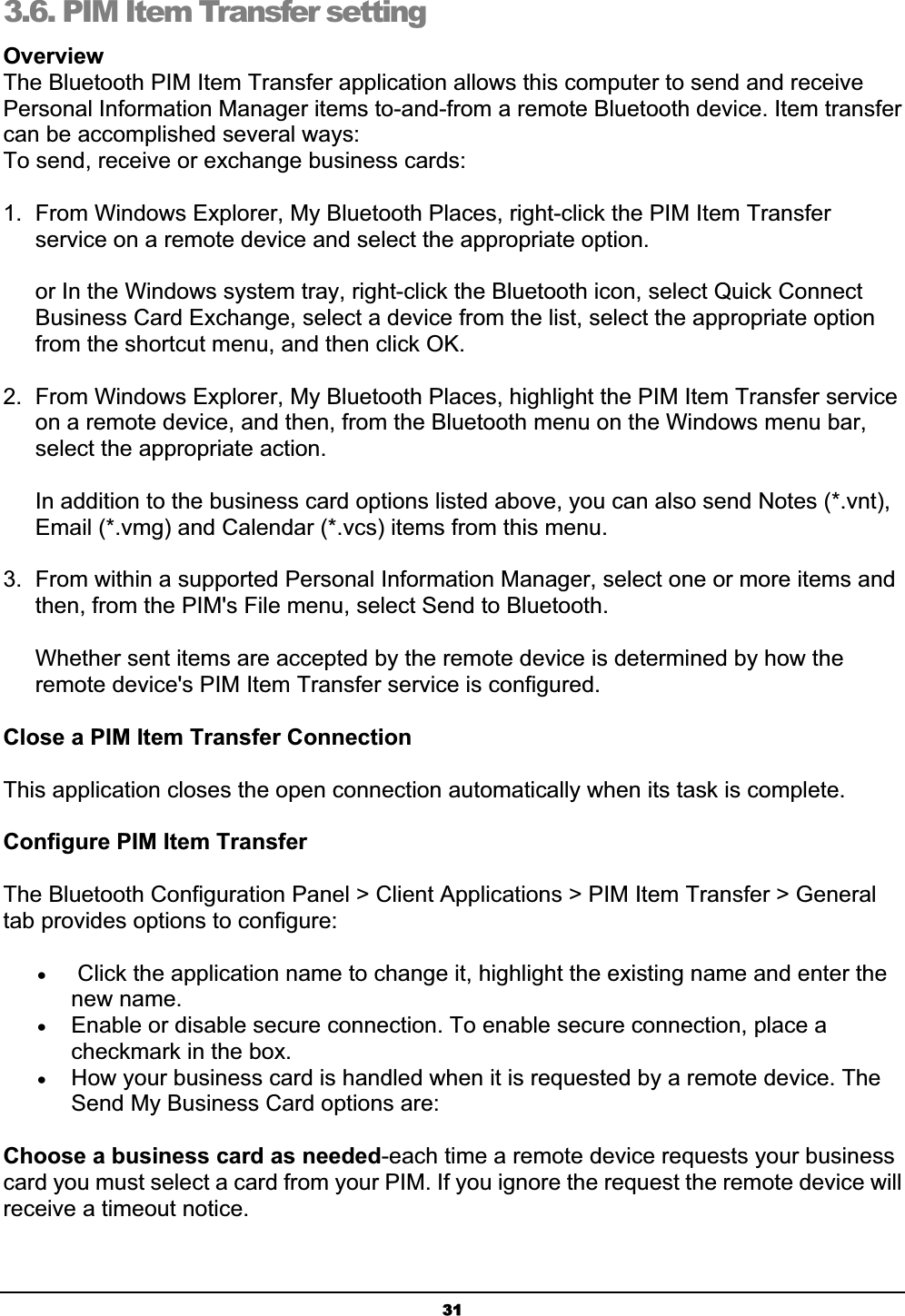 313.6. PIM Item Transfer setting OverviewThe Bluetooth PIM Item Transfer application allows this computer to send and receive Personal Information Manager items to-and-from a remote Bluetooth device. Item transfer can be accomplished several ways:To send, receive or exchange business cards:1.  From Windows Explorer, My Bluetooth Places, right-click the PIM Item Transfer service on a remote device and select the appropriate option.or In the Windows system tray, right-click the Bluetooth icon, select Quick Connect Business Card Exchange, select a device from the list, select the appropriate option from the shortcut menu, and then click OK.2.  From Windows Explorer, My Bluetooth Places, highlight the PIM Item Transfer service on a remote device, and then, from the Bluetooth menu on the Windows menu bar, select the appropriate action.In addition to the business card options listed above, you can also send Notes (*.vnt), Email (*.vmg) and Calendar (*.vcs) items from this menu.3.  From within a supported Personal Information Manager, select one or more items and then, from the PIM&apos;s File menu, select Send to Bluetooth.Whether sent items are accepted by the remote device is determined by how the remote device&apos;s PIM Item Transfer service is configured.Close a PIM Item Transfer ConnectionThis application closes the open connection automatically when its task is complete.Configure PIM Item Transfer The Bluetooth Configuration Panel &gt; Client Applications &gt; PIM Item Transfer &gt; General tab provides options to configure: x Click the application name to change it, highlight the existing name and enter the new name. xEnable or disable secure connection. To enable secure connection, place a checkmark in the box. xHow your business card is handled when it is requested by a remote device. The Send My Business Card options are: Choose a business card as needed-each time a remote device requests your business card you must select a card from your PIM. If you ignore the request the remote device will receive a timeout notice. 