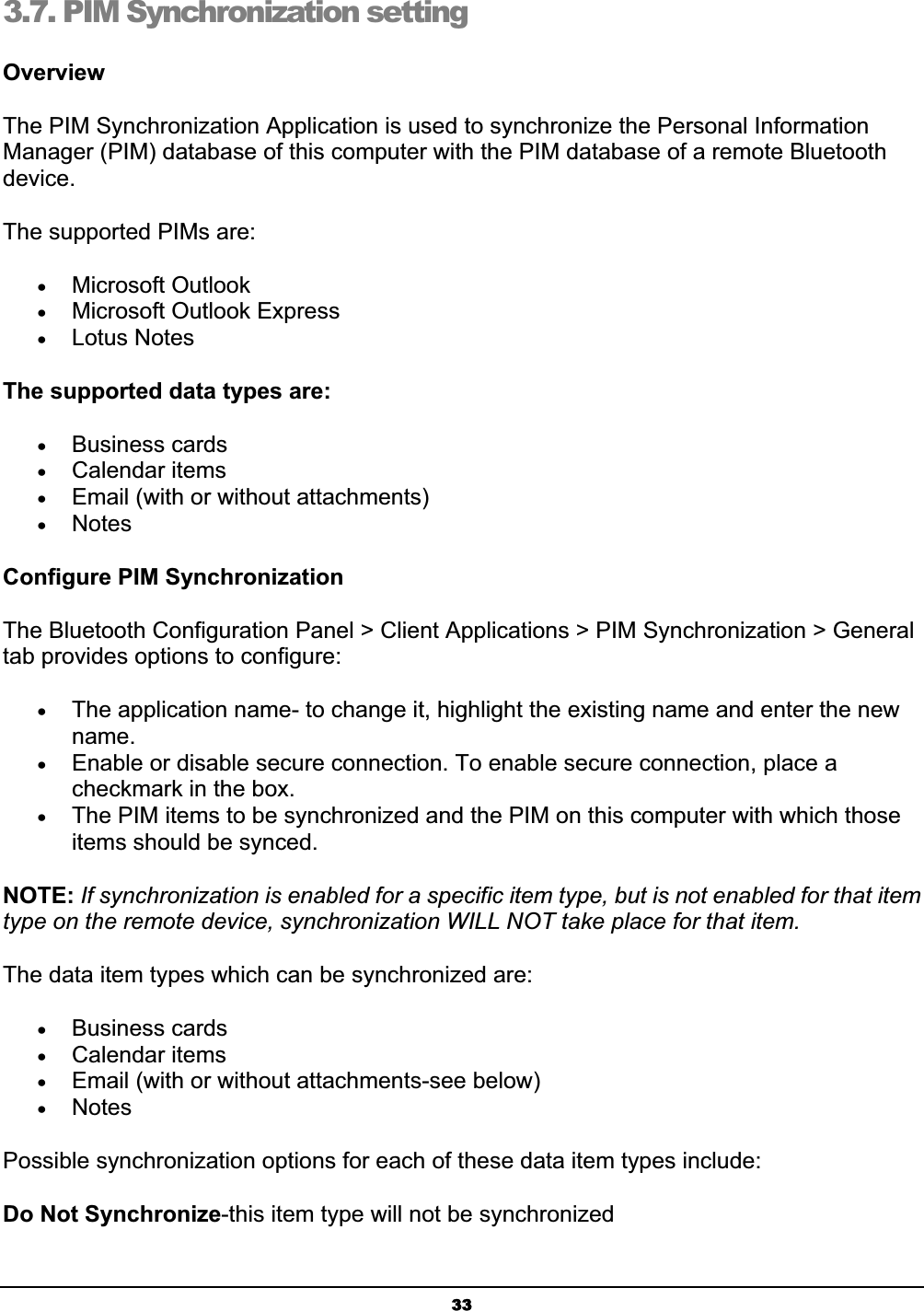 333.7. PIM Synchronization setting OverviewThe PIM Synchronization Application is used to synchronize the Personal Information Manager (PIM) database of this computer with the PIM database of a remote Bluetooth device.The supported PIMs are: xMicrosoft Outlook xMicrosoft Outlook Express xLotus Notes The supported data types are: xBusiness cards xCalendar items xEmail (with or without attachments) xNotesConfigure PIM SynchronizationThe Bluetooth Configuration Panel &gt; Client Applications &gt; PIM Synchronization &gt; General tab provides options to configure: xThe application name- to change it, highlight the existing name and enter the new name.xEnable or disable secure connection. To enable secure connection, place a checkmark in the box. xThe PIM items to be synchronized and the PIM on this computer with which those items should be synced. NOTE: If synchronization is enabled for a specific item type, but is not enabled for that item type on the remote device, synchronization WILL NOT take place for that item.The data item types which can be synchronized are: xBusiness cards xCalendar items xEmail (with or without attachments-see below) xNotesPossible synchronization options for each of these data item types include: Do Not Synchronize-this item type will not be synchronized 