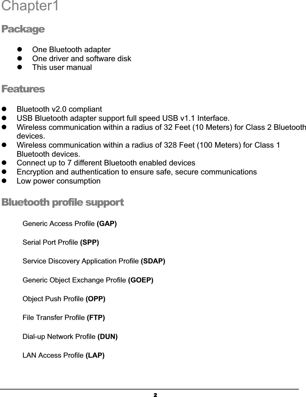 2Chapter1Packageʳz  One Bluetooth adapterʳz  One driver and software diskʳz  This user manualʳFeaturesʳz  Bluetooth v2.0 compliant z  USB Bluetooth adapter support full speed USB v1.1 Interface. z  Wireless communication within a radius of 32 Feet (10 Meters) for Class 2 Bluetooth devices.z  Wireless communication within a radius of 328 Feet (100 Meters) for Class 1 Bluetooth devices. z  Connect up to 7 different Bluetooth enabled devices z  Encryption and authentication to ensure safe, secure communications z  Low power consumption Bluetooth profile support Generic Access Profile (GAP)ʳSerial Port Profile (SPP)ʳService Discovery Application Profile (SDAP)ʳGeneric Object Exchange Profile (GOEP)  ʳObject Push Profile (OPP)ʳFile Transfer Profile (FTP)ʳDial-up Network Profile (DUN)ʳLAN Access Profile (LAP)ʳ1