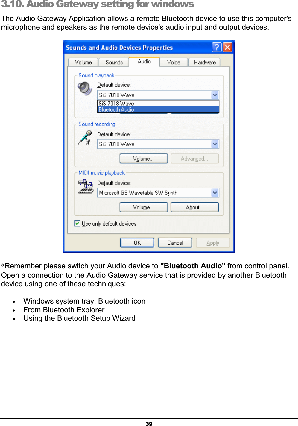 393.10. Audio Gateway setting for windows The Audio Gateway Application allows a remote Bluetooth device to use this computer&apos;s microphone and speakers as the remote device&apos;s audio input and output devices.ʽRemember please switch your Audio device to &quot;Bluetooth Audio&quot; from control panel. Open a connection to the Audio Gateway service that is provided by another Bluetooth device using one of these techniques:xWindows system tray, Bluetooth iconxFrom Bluetooth ExplorerxUsing the Bluetooth Setup Wizard