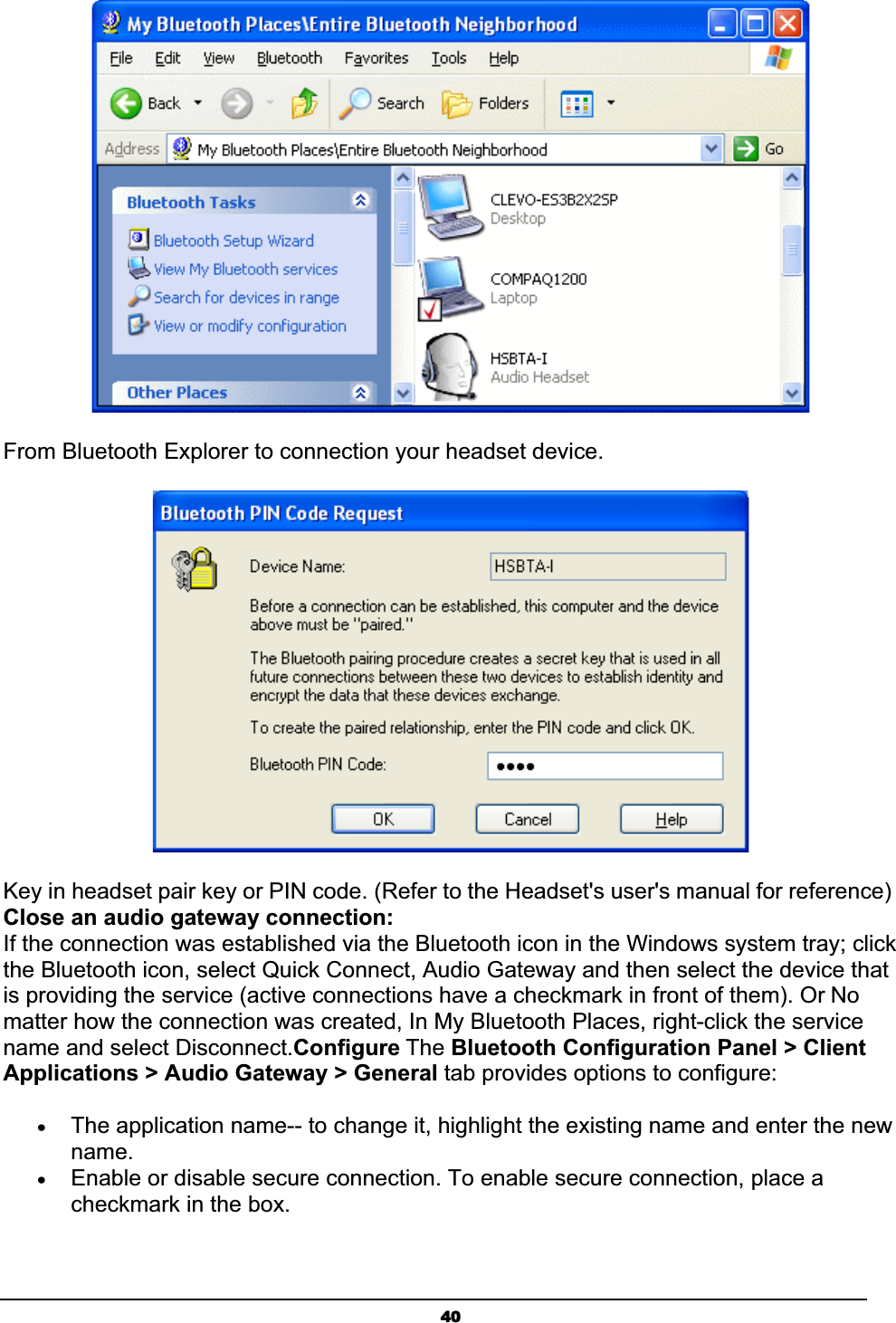 40From Bluetooth Explorer to connection your headset device. Key in headset pair key or PIN code. (Refer to the Headset&apos;s user&apos;s manual for reference) Close an audio gateway connection:If the connection was established via the Bluetooth icon in the Windows system tray; click the Bluetooth icon, select Quick Connect, Audio Gateway and then select the device that is providing the service (active connections have a checkmark in front of them). Or Nomatter how the connection was created, In My Bluetooth Places, right-click the service name and select Disconnect.Configure The Bluetooth Configuration Panel &gt; Client Applications &gt; Audio Gateway &gt; General tab provides options to configure:xThe application name-- to change it, highlight the existing name and enter the new name.xEnable or disable secure connection. To enable secure connection, place a checkmark in the box.