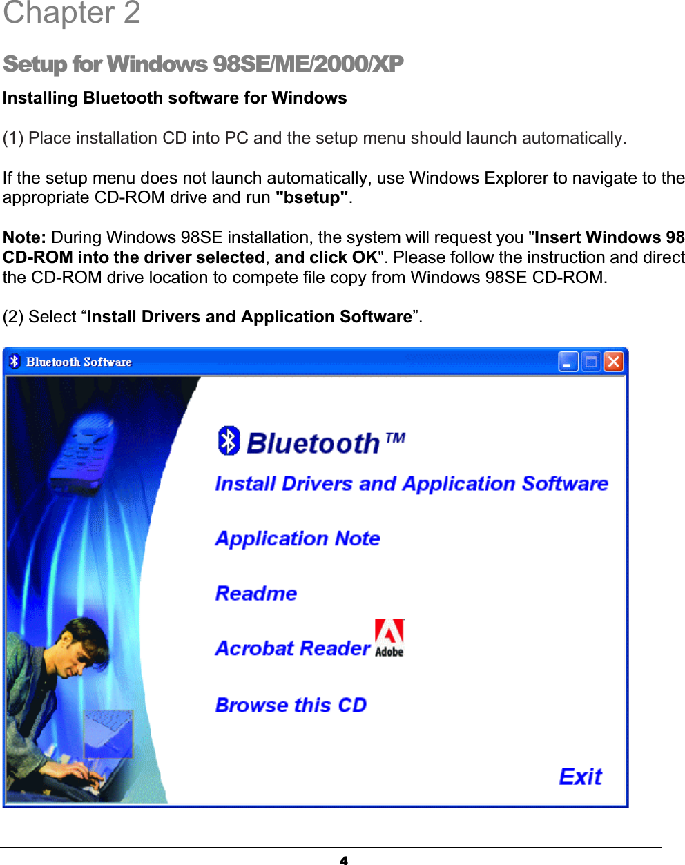 4Chapter 2 Setup for Windows 98SE/ME/2000/XP Installing Bluetooth software for Windows(1) Place installation CD into PC and the setup menu should launch automatically. ʳIf the setup menu does not launch automatically, use Windows Explorer to navigate to the appropriate CD-ROM drive and run &quot;bsetup&quot;.Note: During Windows 98SE installation, the system will request you &quot;Insert Windows 98 CD-ROM into the driver selected,and click OK&quot;. Please follow the instruction and direct the CD-ROM drive location to compete file copy from Windows 98SE CD-ROM. (2) Select “Install Drivers and Application Software”.2