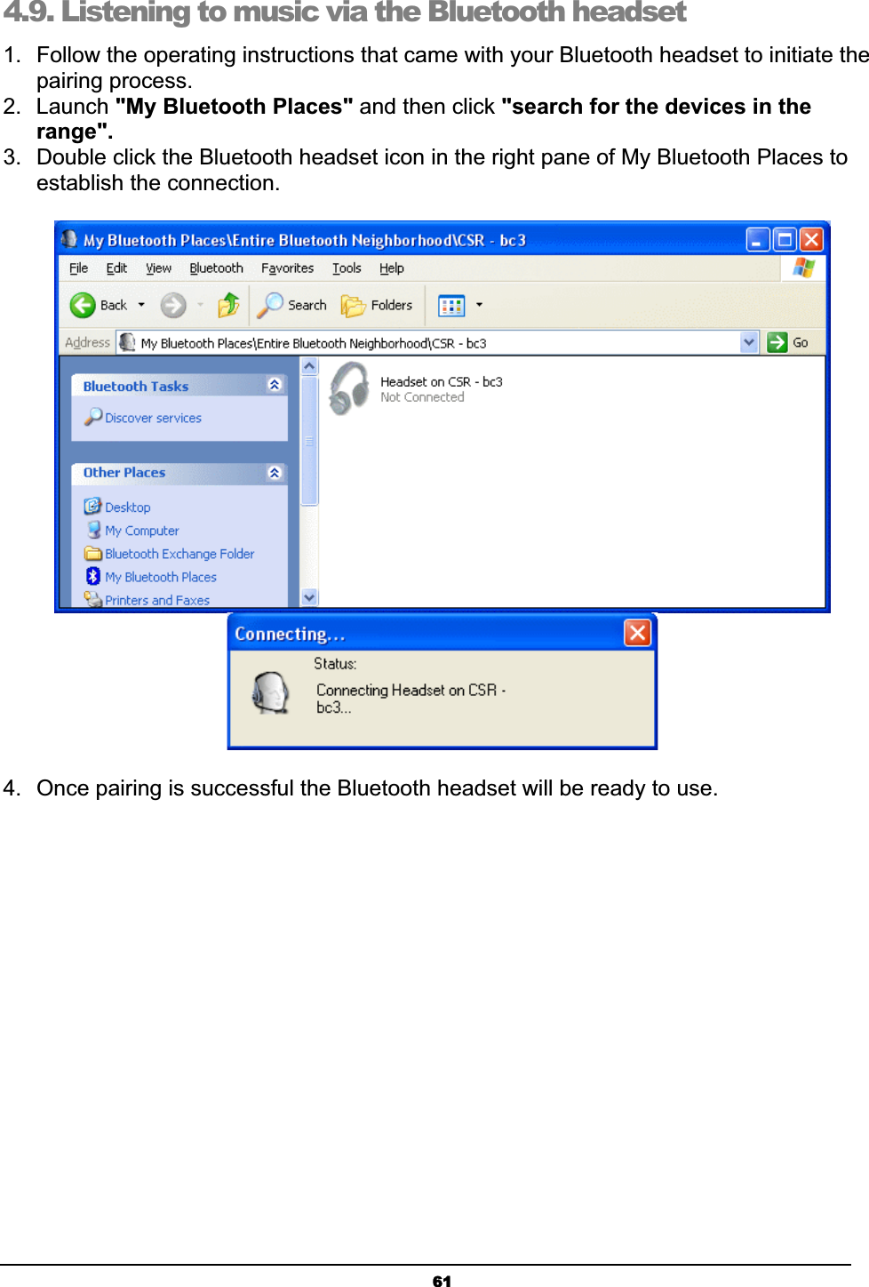 614.9. Listening to music via the Bluetooth headsetʳ1.  Follow the operating instructions that came with your Bluetooth headset to initiate the pairing process. 2. Launch &quot;My Bluetooth Places&quot; and then click &quot;search for the devices in the range&quot;.3.  Double click the Bluetooth headset icon in the right pane of My Bluetooth Places to establish the connection. 4.  Once pairing is successful the Bluetooth headset will be ready to use. 