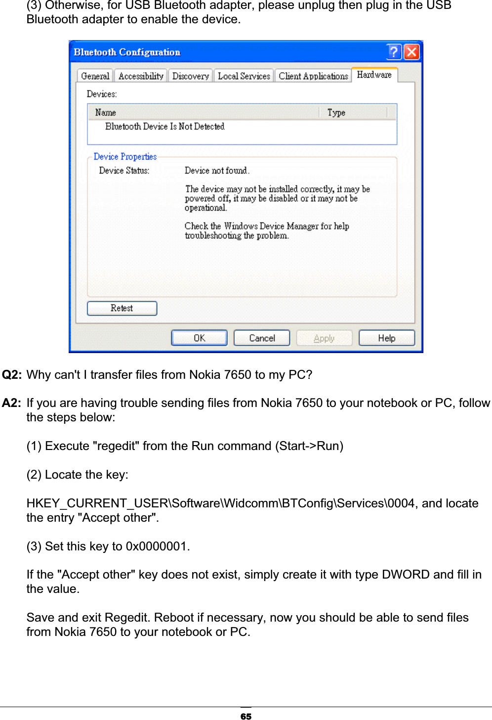 65(3) Otherwise, for USB Bluetooth adapter, please unplug then plug in the USB Bluetooth adapter to enable the device. Q2: Why can&apos;t I transfer files from Nokia 7650 to my PC?ʳA2:  If you are having trouble sending files from Nokia 7650 to your notebook or PC, follow the steps below:ʳ(1) Execute &quot;regedit&quot; from the Run command (Start-&gt;Run)ʳ(2) Locate the key: ʳHKEY_CURRENT_USER\Software\Widcomm\BTConfig\Services\0004, and locate the entry &quot;Accept other&quot;.ʳ(3) Set this key to 0x0000001.ʳIf the &quot;Accept other&quot; key does not exist, simply create it with type DWORD and fill in the value.ʳSave and exit Regedit. Reboot if necessary, now you should be able to send files from Nokia 7650 to your notebook or PC.ʳ