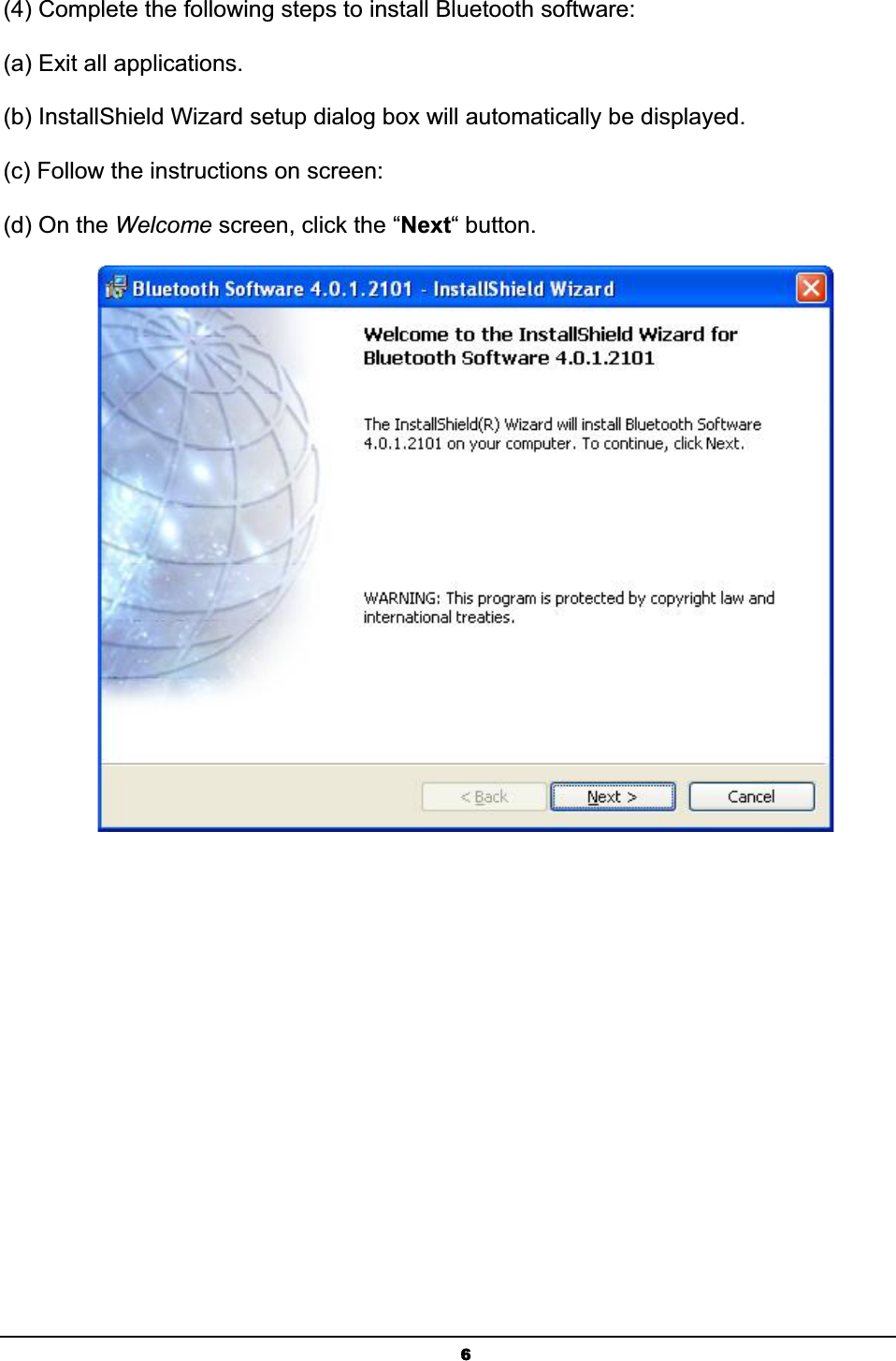 6(4) Complete the following steps to install Bluetooth software: (a) Exit all applications.ʳ(b) InstallShield Wizard setup dialog box will automatically be displayed.ʳ(c) Follow the instructions on screen:ʳ(d) On the Welcome screen, click the “Next“ button.