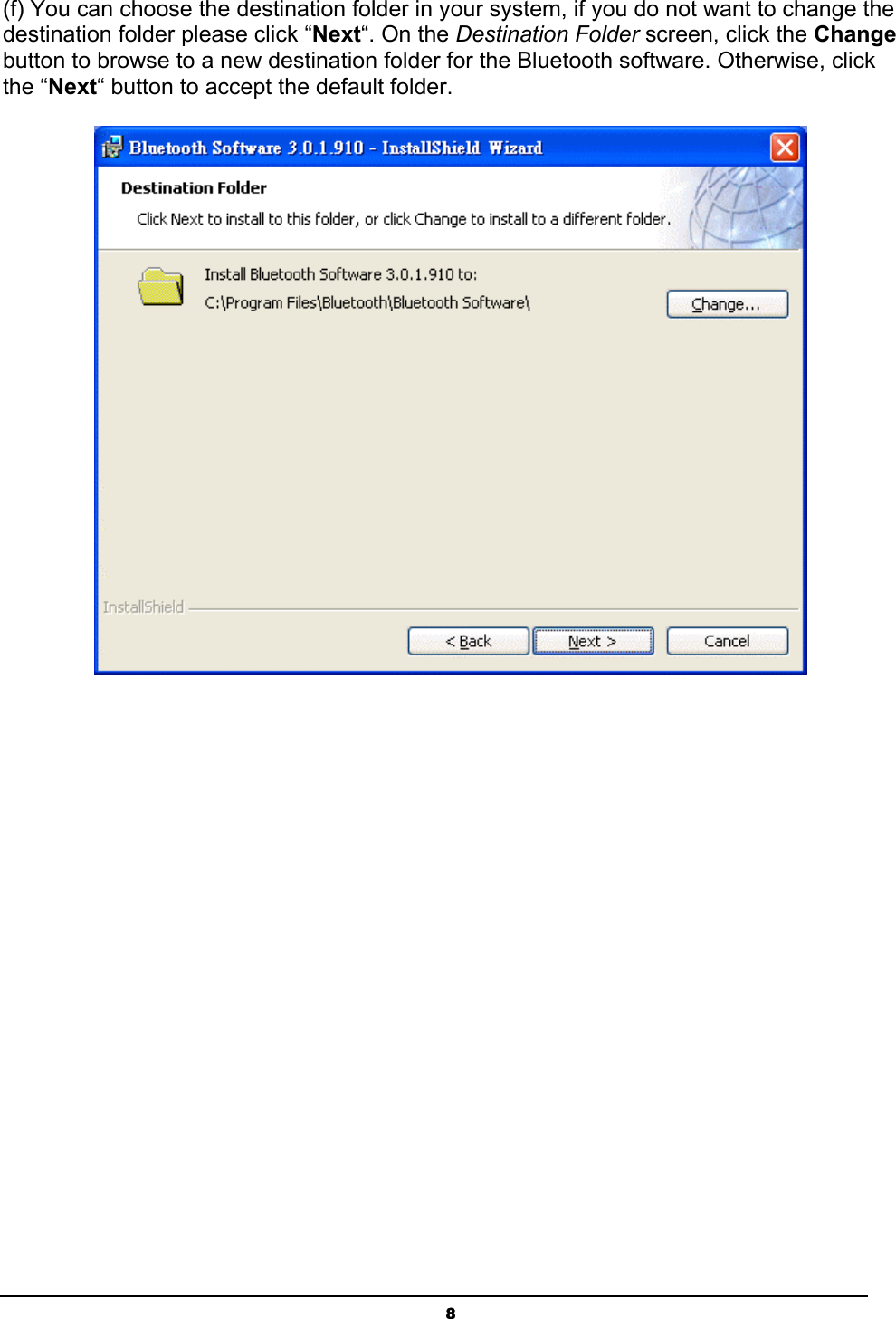   8(f) You can choose the destination folder in your system, if you do not want to change the destination folder please click “Next“. On the Destination Folder screen, click the Change button to browse to a new destination folder for the Bluetooth software. Otherwise, click the “Next“ button to accept the default folder.   