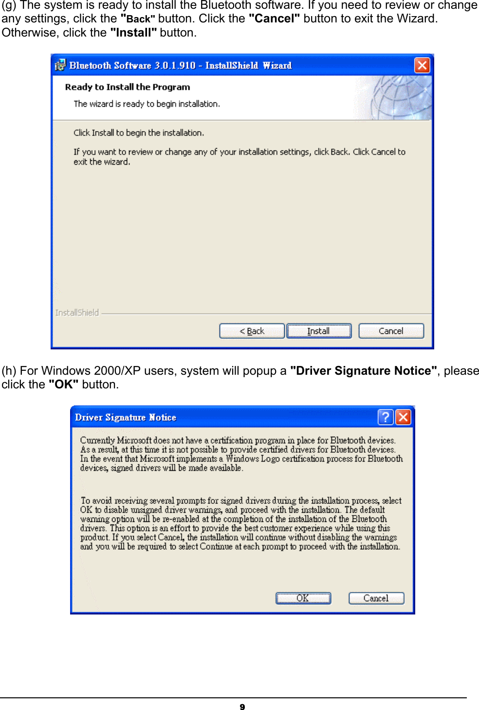   9(g) The system is ready to install the Bluetooth software. If you need to review or change any settings, click the &quot;Back&quot; button. Click the &quot;Cancel&quot; button to exit the Wizard. Otherwise, click the &quot;Install&quot; button.  (h) For Windows 2000/XP users, system will popup a &quot;Driver Signature Notice&quot;, please click the &quot;OK&quot; button.    