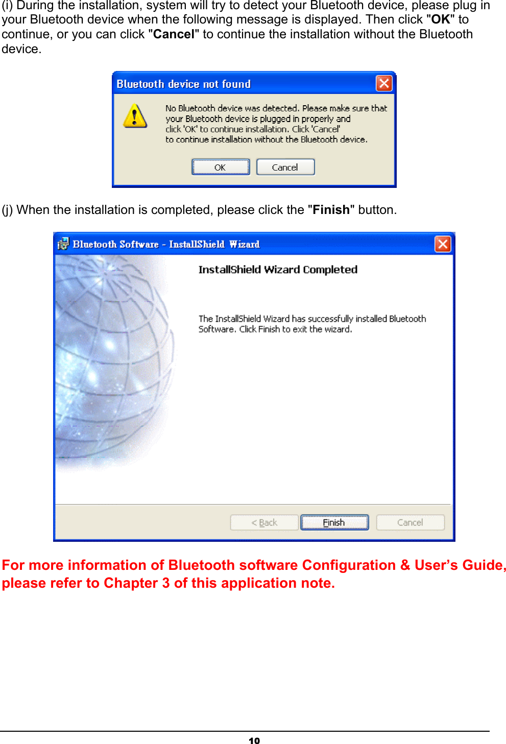   10(i) During the installation, system will try to detect your Bluetooth device, please plug in your Bluetooth device when the following message is displayed. Then click &quot;OK&quot; to continue, or you can click &quot;Cancel&quot; to continue the installation without the Bluetooth device.  (j) When the installation is completed, please click the &quot;Finish&quot; button.    For more information of Bluetooth software Configuration &amp; User’s Guide, please refer to Chapter 3 of this application note. 
