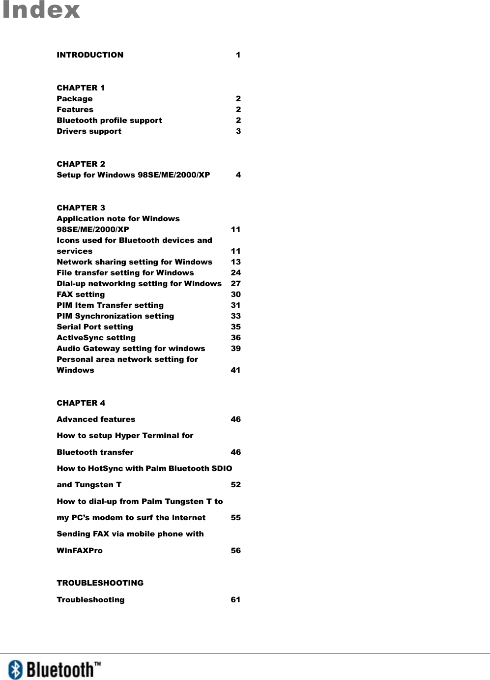   Index INTRODUCTION 1 CHAPTER 1 Package 2 Features 2 Bluetooth profile support  2 Drivers support    3 CHAPTER 2 Setup for Windows 98SE/ME/2000/XP  4 CHAPTER 3 Application note for Windows 98SE/ME/2000/XP 11 Icons used for Bluetooth devices and services 11 Network sharing setting for Windows  13 File transfer setting for Windows  24 Dial-up networking setting for Windows  27 FAX setting  30 PIM Item Transfer setting  31 PIM Synchronization setting  33 Serial Port setting  35 ActiveSync setting   36 Audio Gateway setting for windows  39 Personal area network setting for Windows   41 CHAPTER 4 Advanced features  46 How to setup Hyper Terminal for Bluetooth transfer  46 How to HotSync with Palm Bluetooth SDIO and Tungsten T  52 How to dial-up from Palm Tungsten T to my PC’s modem to surf the internet  55 Sending FAX via mobile phone with WinFAXPro 56 TROUBLESHOOTING Troubleshooting 61 