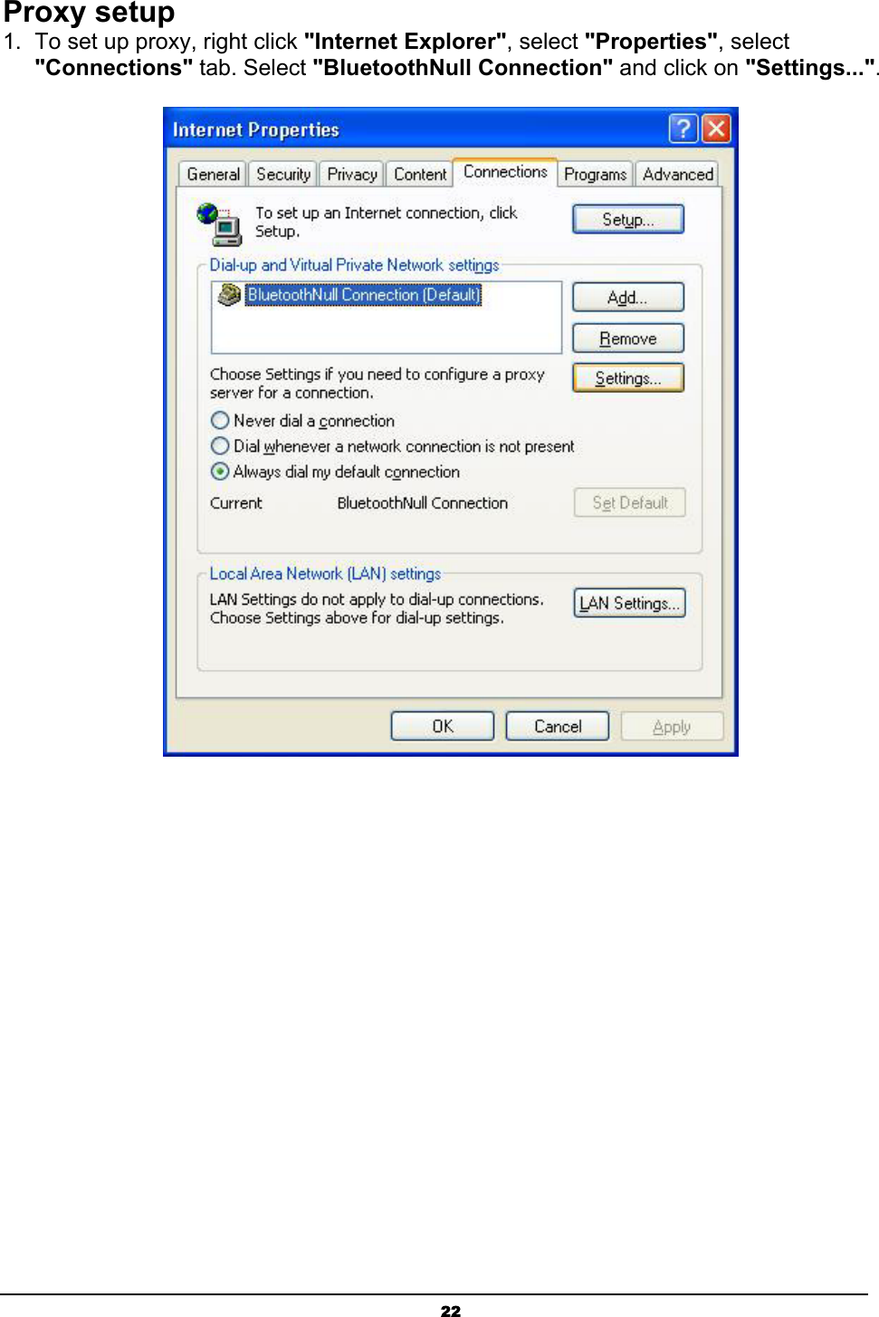   22Proxy setup 1.  To set up proxy, right click &quot;Internet Explorer&quot;, select &quot;Properties&quot;, select &quot;Connections&quot; tab. Select &quot;BluetoothNull Connection&quot; and click on &quot;Settings...&quot;.  