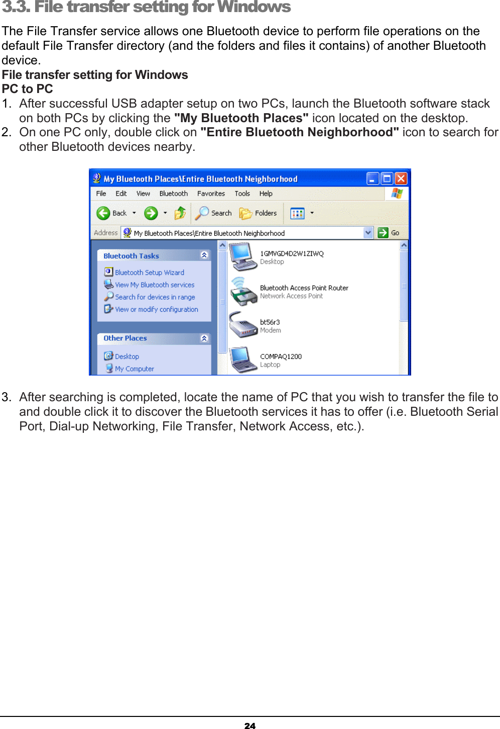  24 3.3. File transfer setting for Windows The File Transfer service allows one Bluetooth device to perform file operations on the default File Transfer directory (and the folders and files it contains) of another Bluetooth device. File transfer setting for Windows PC to PC 1.  After successful USB adapter setup on two PCs, launch the Bluetooth software stack on both PCs by clicking the &quot;My Bluetooth Places&quot; icon located on the desktop. 2.  On one PC only, double click on &quot;Entire Bluetooth Neighborhood&quot; icon to search for other Bluetooth devices nearby.  3.  After searching is completed, locate the name of PC that you wish to transfer the file to and double click it to discover the Bluetooth services it has to offer (i.e. Bluetooth Serial Port, Dial-up Networking, File Transfer, Network Access, etc.). 