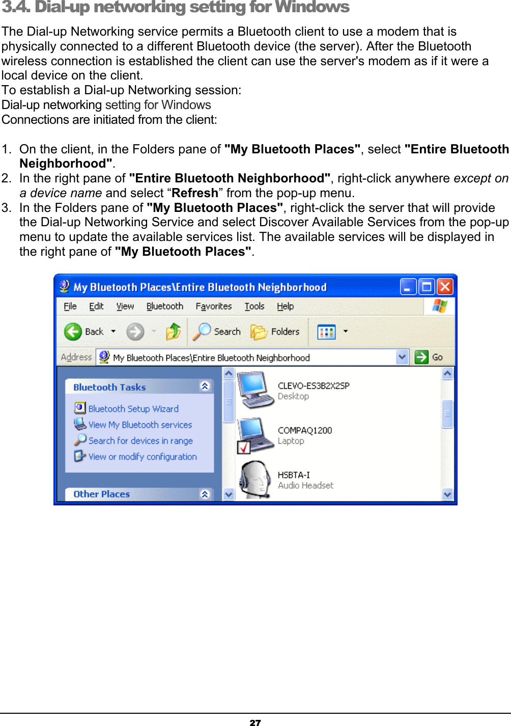  27 3.4. Dial-up networking setting for Windows The Dial-up Networking service permits a Bluetooth client to use a modem that is physically connected to a different Bluetooth device (the server). After the Bluetooth wireless connection is established the client can use the server&apos;s modem as if it were a local device on the client.  To establish a Dial-up Networking session: Dial-up networking setting for Windows Connections are initiated from the client: 1.  On the client, in the Folders pane of &quot;My Bluetooth Places&quot;, select &quot;Entire Bluetooth Neighborhood&quot;. 2.  In the right pane of &quot;Entire Bluetooth Neighborhood&quot;, right-click anywhere except on a device name and select “Refresh” from the pop-up menu. 3.  In the Folders pane of &quot;My Bluetooth Places&quot;, right-click the server that will provide the Dial-up Networking Service and select Discover Available Services from the pop-up menu to update the available services list. The available services will be displayed in the right pane of &quot;My Bluetooth Places&quot;.  