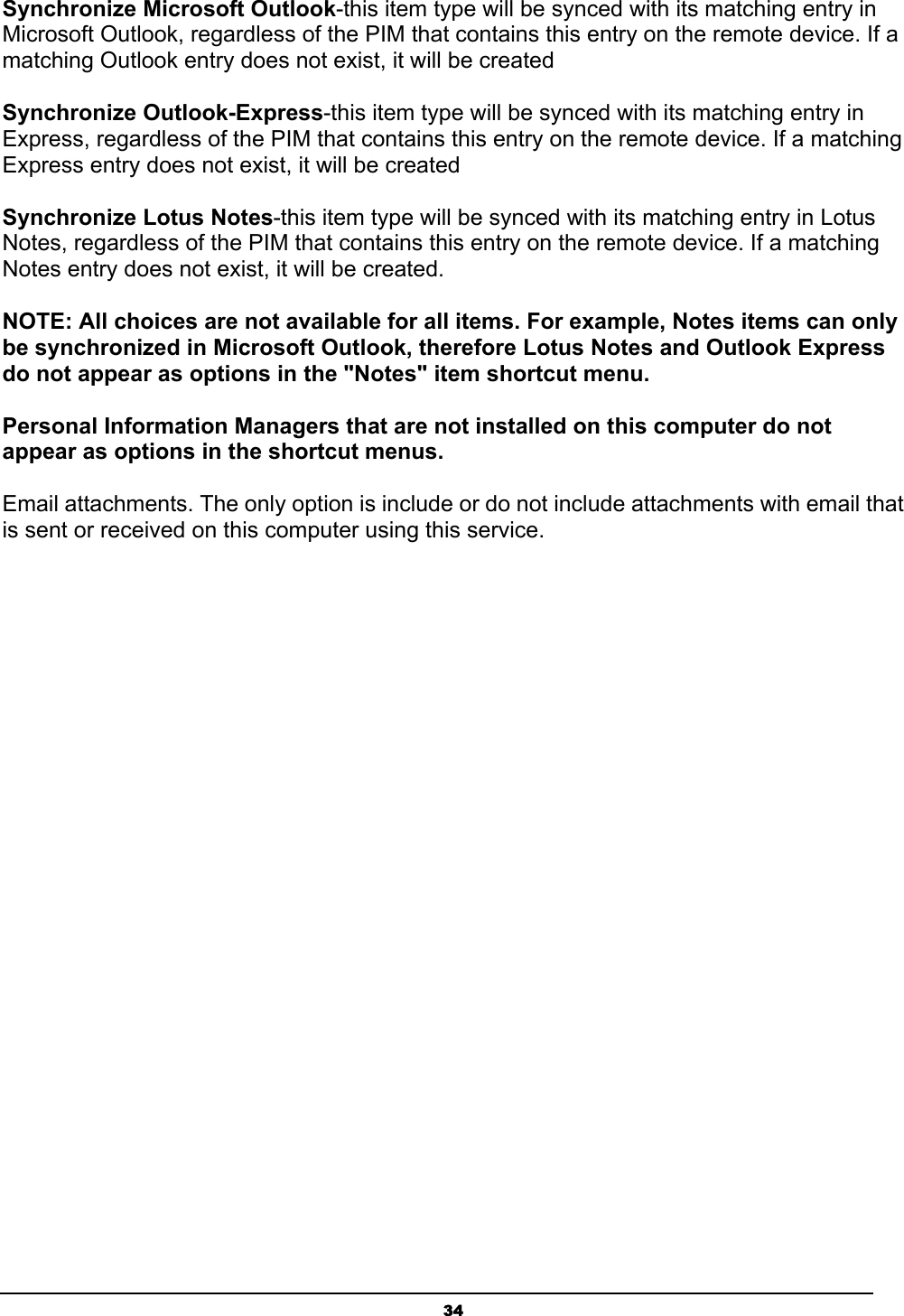   34Synchronize Microsoft Outlook-this item type will be synced with its matching entry in Microsoft Outlook, regardless of the PIM that contains this entry on the remote device. If a matching Outlook entry does not exist, it will be created   Synchronize Outlook-Express-this item type will be synced with its matching entry in Express, regardless of the PIM that contains this entry on the remote device. If a matching Express entry does not exist, it will be created   Synchronize Lotus Notes-this item type will be synced with its matching entry in Lotus Notes, regardless of the PIM that contains this entry on the remote device. If a matching Notes entry does not exist, it will be created.   NOTE: All choices are not available for all items. For example, Notes items can only be synchronized in Microsoft Outlook, therefore Lotus Notes and Outlook Express do not appear as options in the &quot;Notes&quot; item shortcut menu.   Personal Information Managers that are not installed on this computer do not appear as options in the shortcut menus.   Email attachments. The only option is include or do not include attachments with email that is sent or received on this computer using this service. 