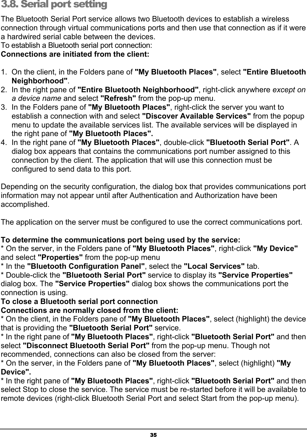  35 3.8. Serial port setting  The Bluetooth Serial Port service allows two Bluetooth devices to establish a wireless connection through virtual communications ports and then use that connection as if it were a hardwired serial cable between the devices. To establish a Bluetooth serial port connection: Connections are initiated from the client: 1.  On the client, in the Folders pane of &quot;My Bluetooth Places&quot;, select &quot;Entire Bluetooth Neighborhood&quot;. 2.  In the right pane of &quot;Entire Bluetooth Neighborhood&quot;, right-click anywhere except on a device name and select &quot;Refresh&quot; from the pop-up menu. 3.  In the Folders pane of &quot;My Bluetooth Places&quot;, right-click the server you want to establish a connection with and select &quot;Discover Available Services&quot; from the popup menu to update the available services list. The available services will be displayed in the right pane of &quot;My Bluetooth Places&quot;. 4.  In the right pane of &quot;My Bluetooth Places&quot;, double-click &quot;Bluetooth Serial Port&quot;. A dialog box appears that contains the communications port number assigned to this connection by the client. The application that will use this connection must be configured to send data to this port. Depending on the security configuration, the dialog box that provides communications port information may not appear until after Authentication and Authorization have been accomplished. The application on the server must be configured to use the correct communications port. To determine the communications port being used by the service: * On the server, in the Folders pane of &quot;My Bluetooth Places&quot;, right-click &quot;My Device&quot; and select &quot;Properties&quot; from the pop-up menu * In the &quot;Bluetooth Configuration Panel&quot;, select the &quot;Local Services&quot; tab. * Double-click the &quot;Bluetooth Serial Port&quot; service to display its &quot;Service Properties&quot; dialog box. The &quot;Service Properties&quot; dialog box shows the communications port the connection is using. To close a Bluetooth serial port connection    Connections are normally closed from the client: * On the client, in the Folders pane of &quot;My Bluetooth Places&quot;, select (highlight) the device that is providing the &quot;Bluetooth Serial Port&quot; service. * In the right pane of &quot;My Bluetooth Places&quot;, right-click &quot;Bluetooth Serial Port&quot; and then select &quot;Disconnect Bluetooth Serial Port&quot; from the pop-up menu. Though not recommended, connections can also be closed from the server: * On the server, in the Folders pane of &quot;My Bluetooth Places&quot;, select (highlight) &quot;My Device&quot;. * In the right pane of &quot;My Bluetooth Places&quot;, right-click &quot;Bluetooth Serial Port&quot; and then select Stop to close the service. The service must be re-started before it will be available to remote devices (right-click Bluetooth Serial Port and select Start from the pop-up menu). 