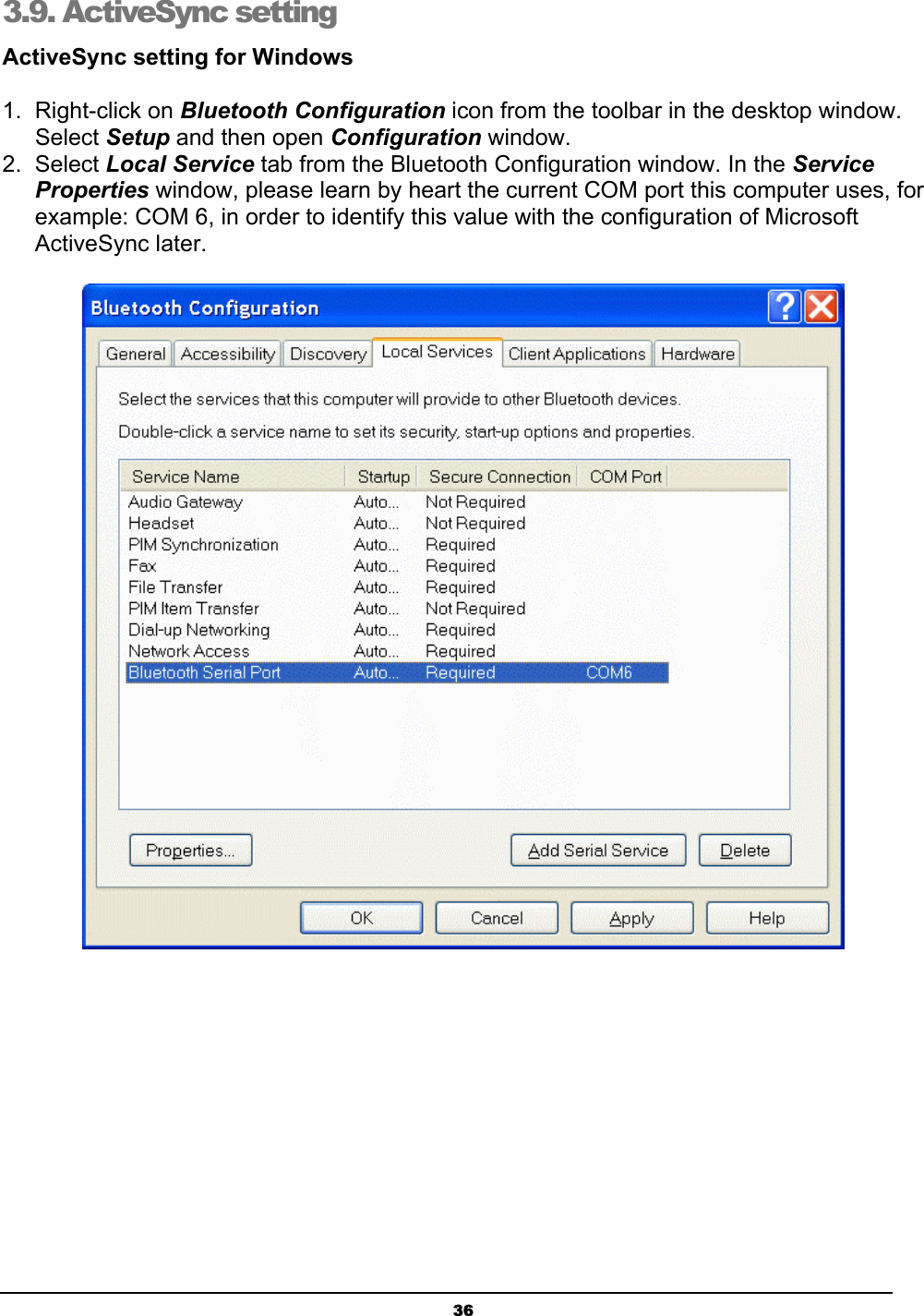   363.9. ActiveSync setting  ActiveSync setting for Windows 1. Right-click on Bluetooth Configuration icon from the toolbar in the desktop window. Select Setup and then open Configuration window. 2. Select Local Service tab from the Bluetooth Configuration window. In the Service Properties window, please learn by heart the current COM port this computer uses, for example: COM 6, in order to identify this value with the configuration of Microsoft ActiveSync later.  