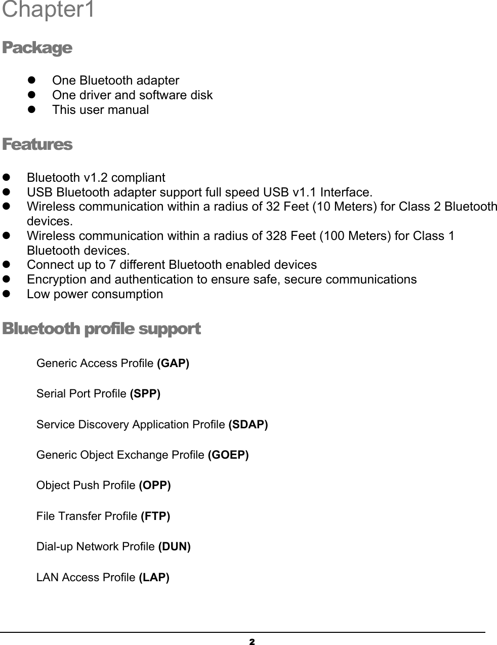   2Chapter1 Package !  One Bluetooth adapter !  One driver and software disk !  This user manual Features !  Bluetooth v1.2 compliant !  USB Bluetooth adapter support full speed USB v1.1 Interface. !  Wireless communication within a radius of 32 Feet (10 Meters) for Class 2 Bluetooth devices. !  Wireless communication within a radius of 328 Feet (100 Meters) for Class 1 Bluetooth devices. !  Connect up to 7 different Bluetooth enabled devices !  Encryption and authentication to ensure safe, secure communications !  Low power consumption Bluetooth profile support Generic Access Profile (GAP) Serial Port Profile (SPP) Service Discovery Application Profile (SDAP) Generic Object Exchange Profile (GOEP)   Object Push Profile (OPP) File Transfer Profile (FTP) Dial-up Network Profile (DUN) LAN Access Profile (LAP)  1 