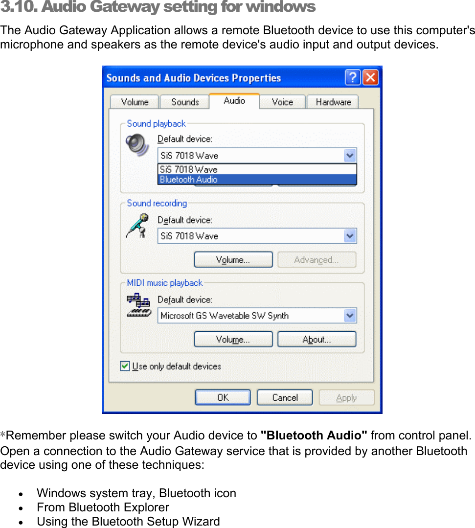 3.10. Audio Gateway setting for windows The Audio Gateway Application allows a remote Bluetooth device to use this computer&apos;s microphone and speakers as the remote device&apos;s audio input and output devices.  *Remember please switch your Audio device to &quot;Bluetooth Audio&quot; from control panel.  Open a connection to the Audio Gateway service that is provided by another Bluetooth device using one of these techniques: •  Windows system tray, Bluetooth icon •  From Bluetooth Explorer •  Using the Bluetooth Setup Wizard 