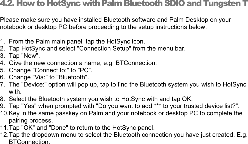 4.2. How to HotSync with Palm Bluetooth SDIO and Tungsten T Please make sure you have installed Bluetooth software and Palm Desktop on your notebook or desktop PC before proceeding to the setup instructions below. 1.  From the Palm main panel, tap the HotSync icon. 2.  Tap HotSync and select &quot;Connection Setup&quot; from the menu bar. 3. Tap &quot;New&quot;. 4.  Give the new connection a name, e.g. BTConnection. 5.  Change &quot;Connect to:&quot; to &quot;PC&quot;. 6.  Change &quot;Via:&quot; to &quot;Bluetooth&quot;. 7.  The &quot;Device:&quot; option will pop up, tap to find the Bluetooth system you wish to HotSync with. 8.  Select the Bluetooth system you wish to HotSync with and tap OK. 9.  Tap &quot;Yes&quot; when prompted with &quot;Do you want to add *** to your trusted device list?&quot;. 10. Key in the same passkey on Palm and your notebook or desktop PC to complete the pairing process. 11. Tap &quot;OK&quot; and &quot;Done&quot; to return to the HotSync panel. 12. Tap the dropdown menu to select the Bluetooth connection you have just created. E.g. BTConnection. 