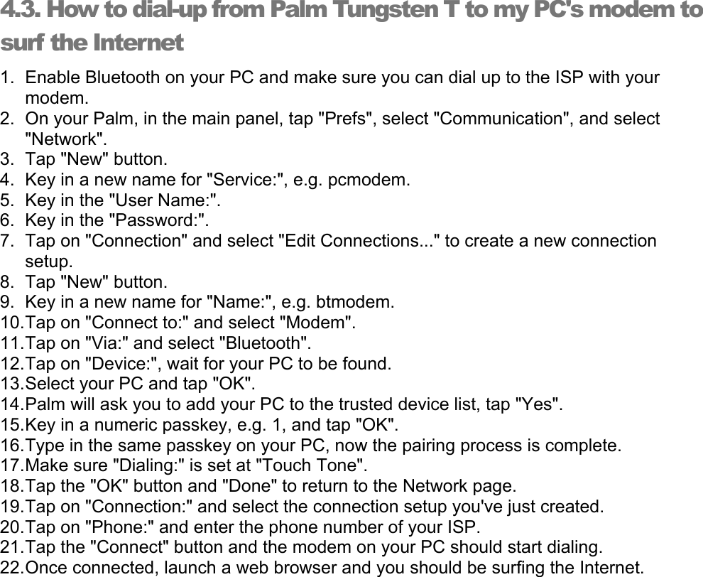 4.3. How to dial-up from Palm Tungsten T to my PC&apos;s modem to surf the Internet 1.  Enable Bluetooth on your PC and make sure you can dial up to the ISP with your modem. 2.  On your Palm, in the main panel, tap &quot;Prefs&quot;, select &quot;Communication&quot;, and select &quot;Network&quot;. 3. Tap &quot;New&quot; button. 4.  Key in a new name for &quot;Service:&quot;, e.g. pcmodem. 5.  Key in the &quot;User Name:&quot;. 6.  Key in the &quot;Password:&quot;. 7.  Tap on &quot;Connection&quot; and select &quot;Edit Connections...&quot; to create a new connection setup. 8. Tap &quot;New&quot; button. 9.  Key in a new name for &quot;Name:&quot;, e.g. btmodem. 10. Tap on &quot;Connect to:&quot; and select &quot;Modem&quot;. 11. Tap on &quot;Via:&quot; and select &quot;Bluetooth&quot;. 12. Tap on &quot;Device:&quot;, wait for your PC to be found. 13. Select your PC and tap &quot;OK&quot;. 14. Palm will ask you to add your PC to the trusted device list, tap &quot;Yes&quot;. 15. Key in a numeric passkey, e.g. 1, and tap &quot;OK&quot;. 16. Type in the same passkey on your PC, now the pairing process is complete. 17. Make sure &quot;Dialing:&quot; is set at &quot;Touch Tone&quot;. 18. Tap the &quot;OK&quot; button and &quot;Done&quot; to return to the Network page. 19. Tap on &quot;Connection:&quot; and select the connection setup you&apos;ve just created. 20. Tap on &quot;Phone:&quot; and enter the phone number of your ISP. 21. Tap the &quot;Connect&quot; button and the modem on your PC should start dialing. 22. Once connected, launch a web browser and you should be surfing the Internet. 