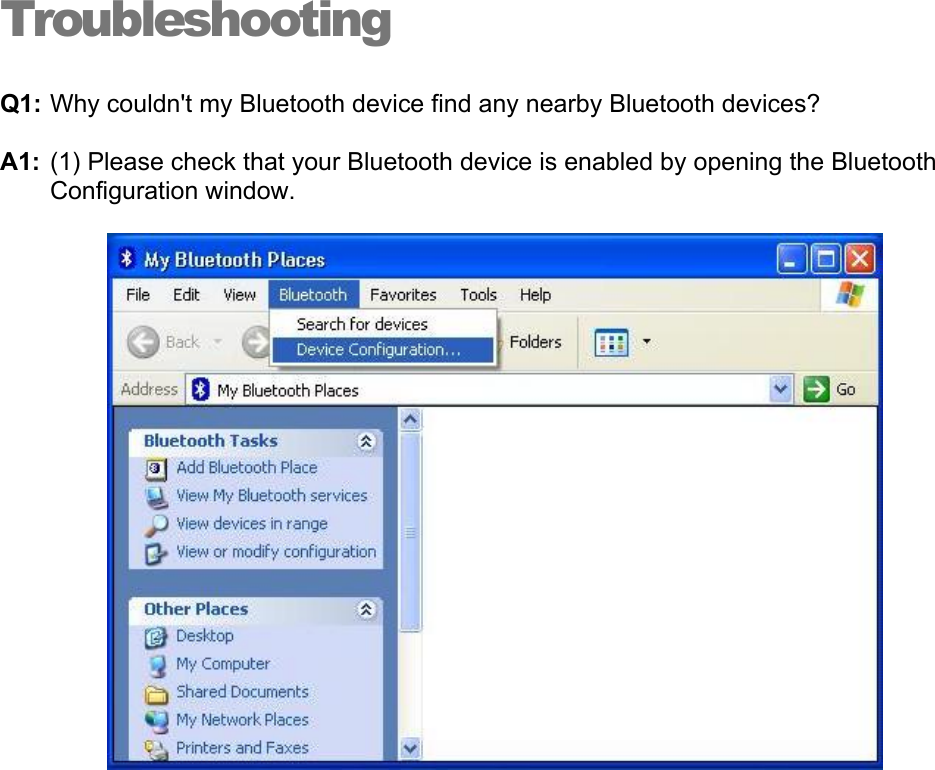 Troubleshooting Q1: Why couldn&apos;t my Bluetooth device find any nearby Bluetooth devices? A1: (1) Please check that your Bluetooth device is enabled by opening the Bluetooth Configuration window.  