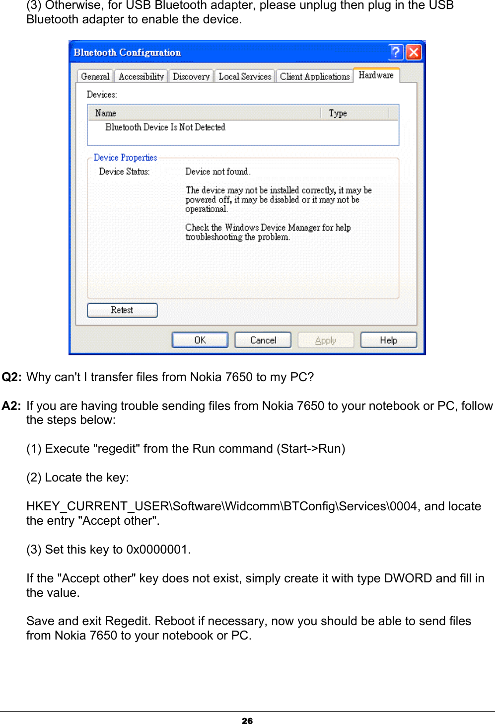  26(3) Otherwise, for USB Bluetooth adapter, please unplug then plug in the USB Bluetooth adapter to enable the device.  Q2: Why can&apos;t I transfer files from Nokia 7650 to my PC? A2:  If you are having trouble sending files from Nokia 7650 to your notebook or PC, follow the steps below: (1) Execute &quot;regedit&quot; from the Run command (Start-&gt;Run) (2) Locate the key:  HKEY_CURRENT_USER\Software\Widcomm\BTConfig\Services\0004, and locate the entry &quot;Accept other&quot;. (3) Set this key to 0x0000001. If the &quot;Accept other&quot; key does not exist, simply create it with type DWORD and fill in the value. Save and exit Regedit. Reboot if necessary, now you should be able to send files from Nokia 7650 to your notebook or PC. 