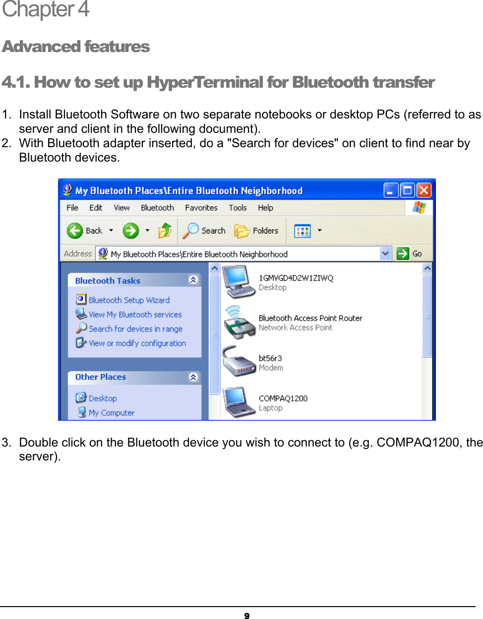  9Chapter 4 Advanced features 4.1. How to set up HyperTerminal for Bluetooth transfer 1.  Install Bluetooth Software on two separate notebooks or desktop PCs (referred to as server and client in the following document). 2.  With Bluetooth adapter inserted, do a &quot;Search for devices&quot; on client to find near by Bluetooth devices.  3.  Double click on the Bluetooth device you wish to connect to (e.g. COMPAQ1200, the server).  4  4 