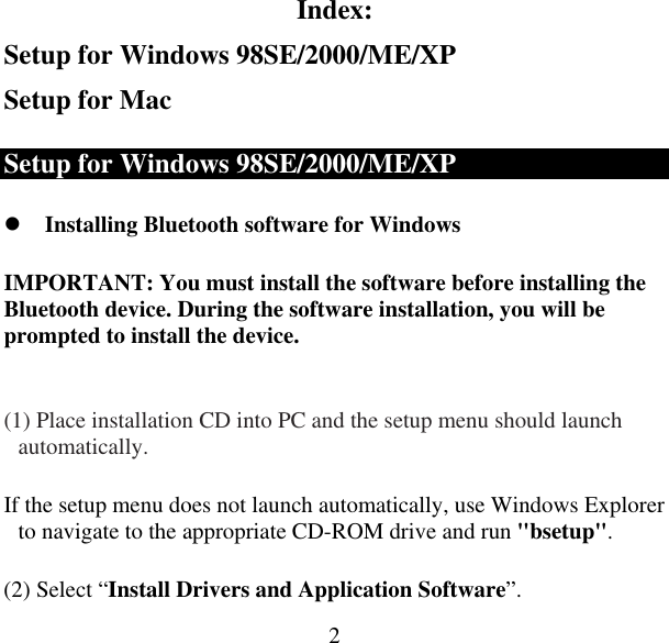  2Index: Setup for Windows 98SE/2000/ME/XP Setup for Mac Setup for Windows 98SE/2000/ME/XP  Installing Bluetooth software for Windows IMPORTANT: You must install the software before installing the Bluetooth device. During the software installation, you will be prompted to install the device.  (1) Place installation CD into PC and the setup menu should launch automatically.  If the setup menu does not launch automatically, use Windows Explorer to navigate to the appropriate CD-ROM drive and run &quot;bsetup&quot;. (2) Select “Install Drivers and Application Software”. 