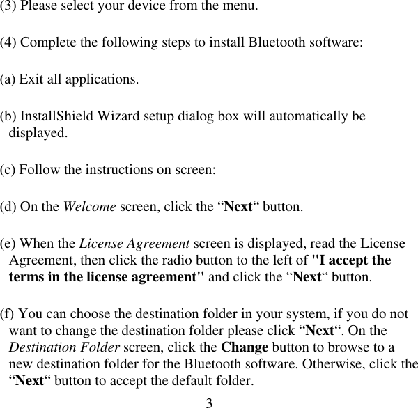  3(3) Please select your device from the menu. (4) Complete the following steps to install Bluetooth software: (a) Exit all applications. (b) InstallShield Wizard setup dialog box will automatically be displayed. (c) Follow the instructions on screen: (d) On the Welcome screen, click the “Next“ button. (e) When the License Agreement screen is displayed, read the License Agreement, then click the radio button to the left of &quot;I accept the terms in the license agreement&quot; and click the “Next“ button. (f) You can choose the destination folder in your system, if you do not want to change the destination folder please click “Next“. On the Destination Folder screen, click the Change button to browse to a new destination folder for the Bluetooth software. Otherwise, click the “Next“ button to accept the default folder. 