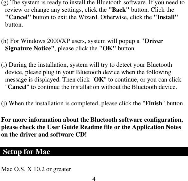  4(g) The system is ready to install the Bluetooth software. If you need to review or change any settings, click the &quot;Back&quot; button. Click the &quot;Cancel&quot; button to exit the Wizard. Otherwise, click the &quot;Install&quot; button. (h) For Windows 2000/XP users, system will popup a &quot;Driver Signature Notice&quot;, please click the &quot;OK&quot; button.   (i) During the installation, system will try to detect your Bluetooth device, please plug in your Bluetooth device when the following message is displayed. Then click &quot;OK&quot; to continue, or you can click &quot;Cancel&quot; to continue the installation without the Bluetooth device. (j) When the installation is completed, please click the &quot;Finish&quot; button.  For more information about the Bluetooth software configuration, please check the User Guide Readme file or the Application Notes on the driver and software CD!  Setup for Mac Mac O.S. X 10.2 or greater  
