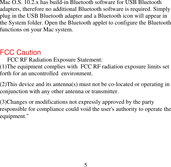  5Mac O.S. 10.2.x has build-in Bluetooth software for USB Bluetooth adapters, therefore no additional Bluetooth software is required. Simply plug in the USB Bluetooth adapter and a Bluetooth icon will appear in the System folder. Open the Bluetooth applet to configure the Bluetooth functions on your Mac system.  FCC Caution  FCC RF Radiation Exposure Statement:  (1)The equipment complies with  FCC RF radiation exposure limits set forth for an uncontrolled  environment. (2)This device and its antenna(s) must not be co-located or operating in conjunction with any other antenna or transmitter. (3)Changes or modifications not expressly approved by the party responsible for compliance could void the user&apos;s authority to operate the equipment.&quot; 