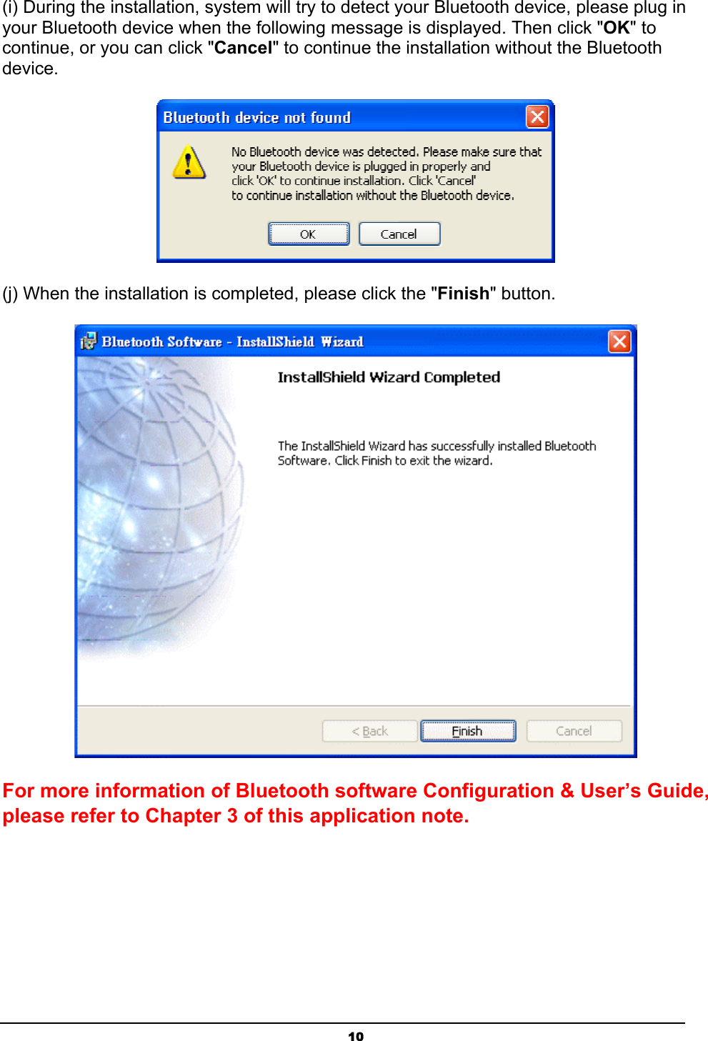 10(i) During the installation, system will try to detect your Bluetooth device, please plug in your Bluetooth device when the following message is displayed. Then click &quot;OK&quot; to continue, or you can click &quot;Cancel&quot; to continue the installation without the Bluetooth device.ʳʳ(j) When the installation is completed, please click the &quot;Finish&quot; button.ʳFor more information of Bluetooth software Configuration &amp; User’s Guide, please refer to Chapter 3 of this application note.ʳ