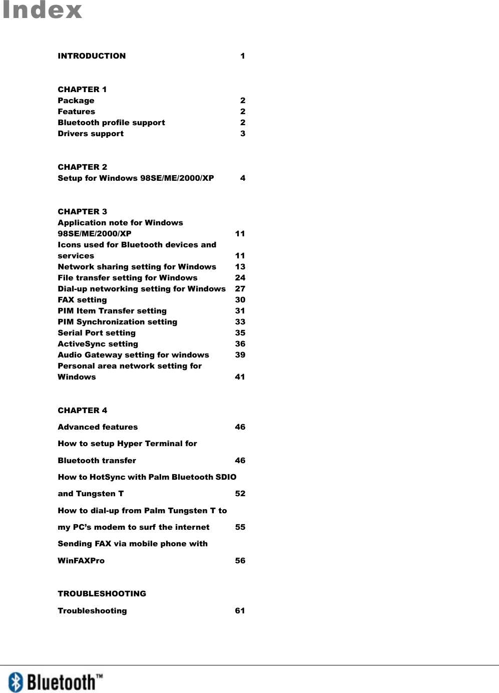 IndexINTRODUCTION 1 CHAPTER 1 Package 2 Features 2 Bluetooth profile support  2 Drivers support    3 CHAPTER 2 Setup for Windows 98SE/ME/2000/XP  4 CHAPTER 3 Application note for Windows 98SE/ME/2000/XP 11 Icons used for Bluetooth devices and services 11 Network sharing setting for Windows  13 File transfer setting for Windows  24 Dial-up networking setting for Windows  27 FAX setting  30 PIM Item Transfer setting  31 PIM Synchronization setting  33 Serial Port setting  35 ActiveSync setting   36 Audio Gateway setting for windows  39 Personal area network setting for Windows   41 CHAPTER 4 Advanced features  46 How to setup Hyper Terminal for Bluetooth transfer  46 How to HotSync with Palm Bluetooth SDIO and Tungsten T  52 How to dial-up from Palm Tungsten T to my PC’s modem to surf the internet  55 Sending FAX via mobile phone with WinFAXPro 56 TROUBLESHOOTING Troubleshooting 61 